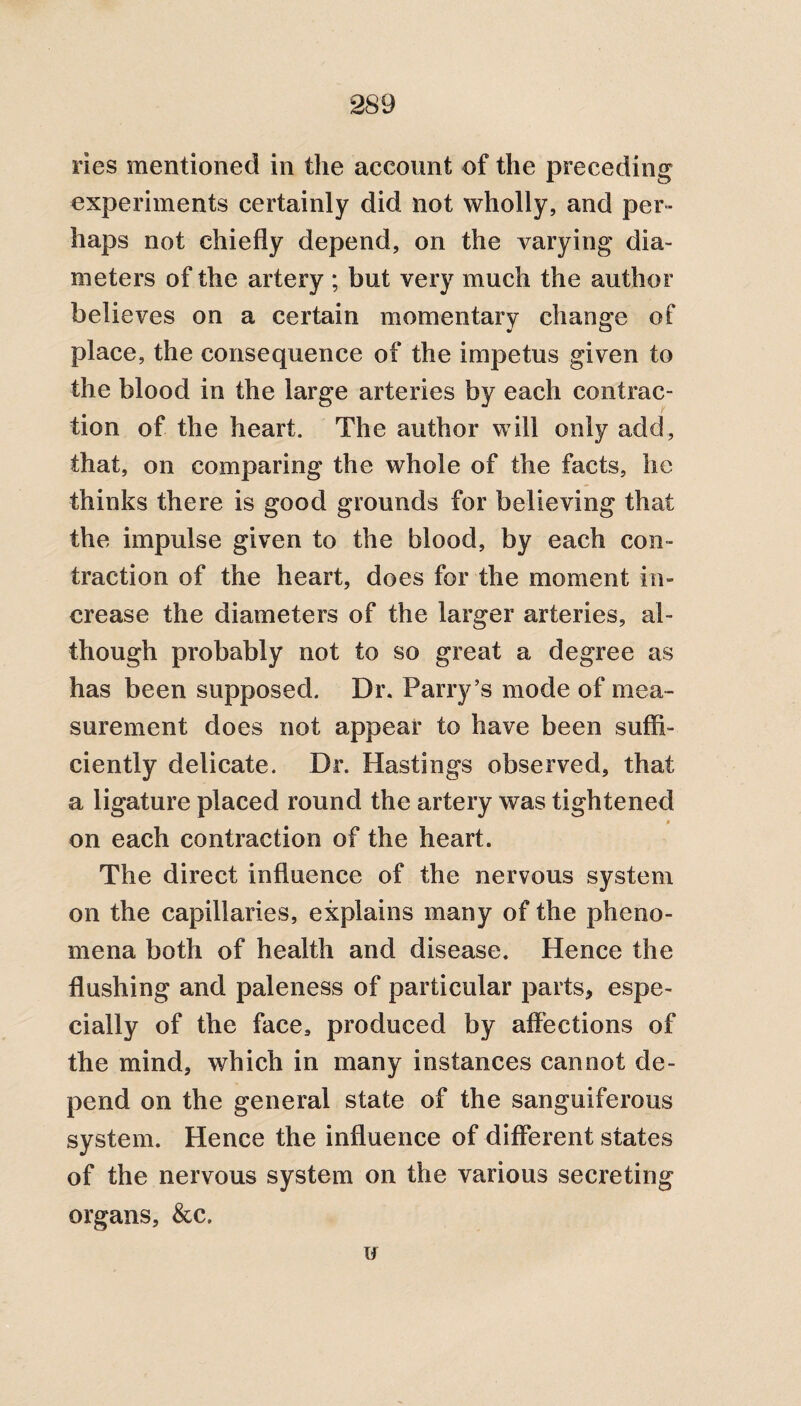 ries mentioned in the account of the preceding experiments certainly did not wholly, and per- haps not chiefly depend, on the varying dia¬ meters of the artery ; but very much the author believes on a certain momentary change of place, the consequence of the impetus given to the blood in the large arteries by each contrac¬ tion of the heart. The author will only add, that, on comparing the whole of the facts, he thinks there is good grounds for believing that the impulse given to the blood, by each con¬ traction of the heart, does for the moment in¬ crease the diameters of the larger arteries, al¬ though probably not to so great a degree as has been supposed. Dr. Parry’s mode of mea¬ surement does not appear to have been suffi¬ ciently delicate. Dr. Hastings observed, that a ligature placed round the artery was tightened on each contraction of the heart. The direct influence of the nervous system on the capillaries, explains many of the pheno¬ mena both of health and disease. Hence the flushing and paleness of particular parts, espe¬ cially of the face, produced by affections of the mind, which in many instances cannot de¬ pend on the general state of the sanguiferous system. Hence the influence of different states of the nervous system on the various secreting organs, &c.