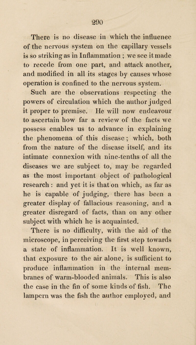There is no disease in which the influence of the nervous system on the capillary vessels is so striking as in Inflammation ; we see it made to recede from one part, and attack another, and modified in all its stages by causes whose operation is confined to the nervous system. Such are the observations respecting the powers of circulation which the author judged it proper to premise. He will now endeavour to ascertain how far a review of the facts we possess enables us to advance in explaining the phenomena of this disease ; which, both from the nature of the disease itself, and its intimate connexion with nine-tenths of all the diseases we are subject to, may be regarded as the most important object of pathological research : and yet it is that on which, as far as he is capable of judging, there has been a greater display of fallacious reasoning, and a greater disregard of facts, than on any other subject with which he is acquainted. There is no difficulty, with the aid of the microscope, in perceiving the first step towards a state of inflammation. It is well known, that exposure to the air alone, is sufficient to produce inflammation in the internal mem¬ branes of warm-blooded animals. This is also the case in the fin of some kinds of fish. The lampern was the fish the author employed, and