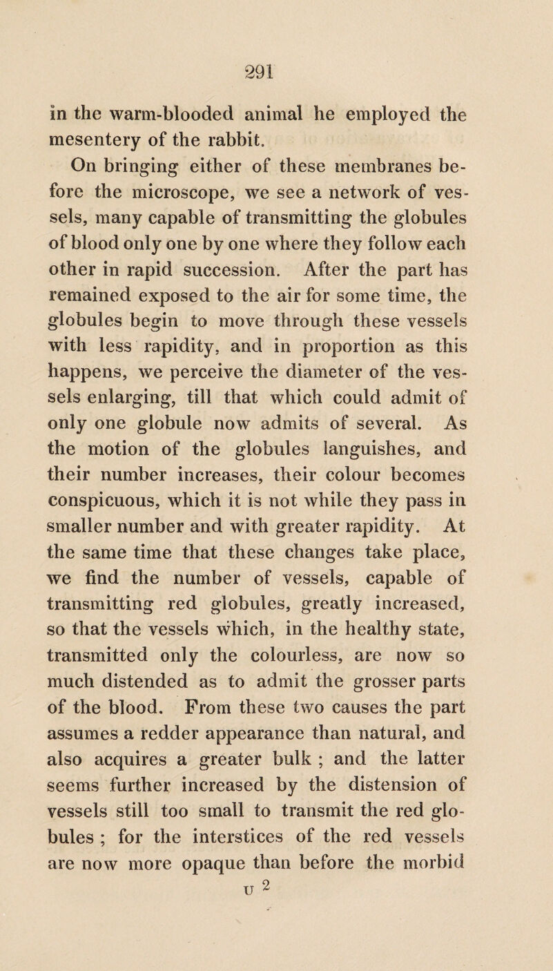 In the warm-blooded animal he employed the mesentery of the rabbit. On bringing either of these membranes be¬ fore the microscope, we see a network of ves¬ sels, many capable of transmitting the globules of blood only one by one where they follow each other in rapid succession. After the part has remained exposed to the air for some time, the globules begin to move through these vessels with less rapidity, and in proportion as this happens, we perceive the diameter of the ves¬ sels enlarging, till that which could admit of only one globule now admits of several. As the motion of the globules languishes, and their number increases, their colour becomes conspicuous, which it is not while they pass in smaller number and with greater rapidity. At the same time that these changes take place, we find the number of vessels, capable of transmitting red globules, greatly increased, so that the vessels which, in the healthy state, transmitted only the colourless, are now so much distended as to admit the grosser parts of the blood. From these two causes the part assumes a redder appearance than natural, and also acquires a greater bulk ; and the latter seems further increased by the distension of vessels still too small to transmit the red glo¬ bules ; for the interstices of the red vessels are now more opaque than before the morbid 2