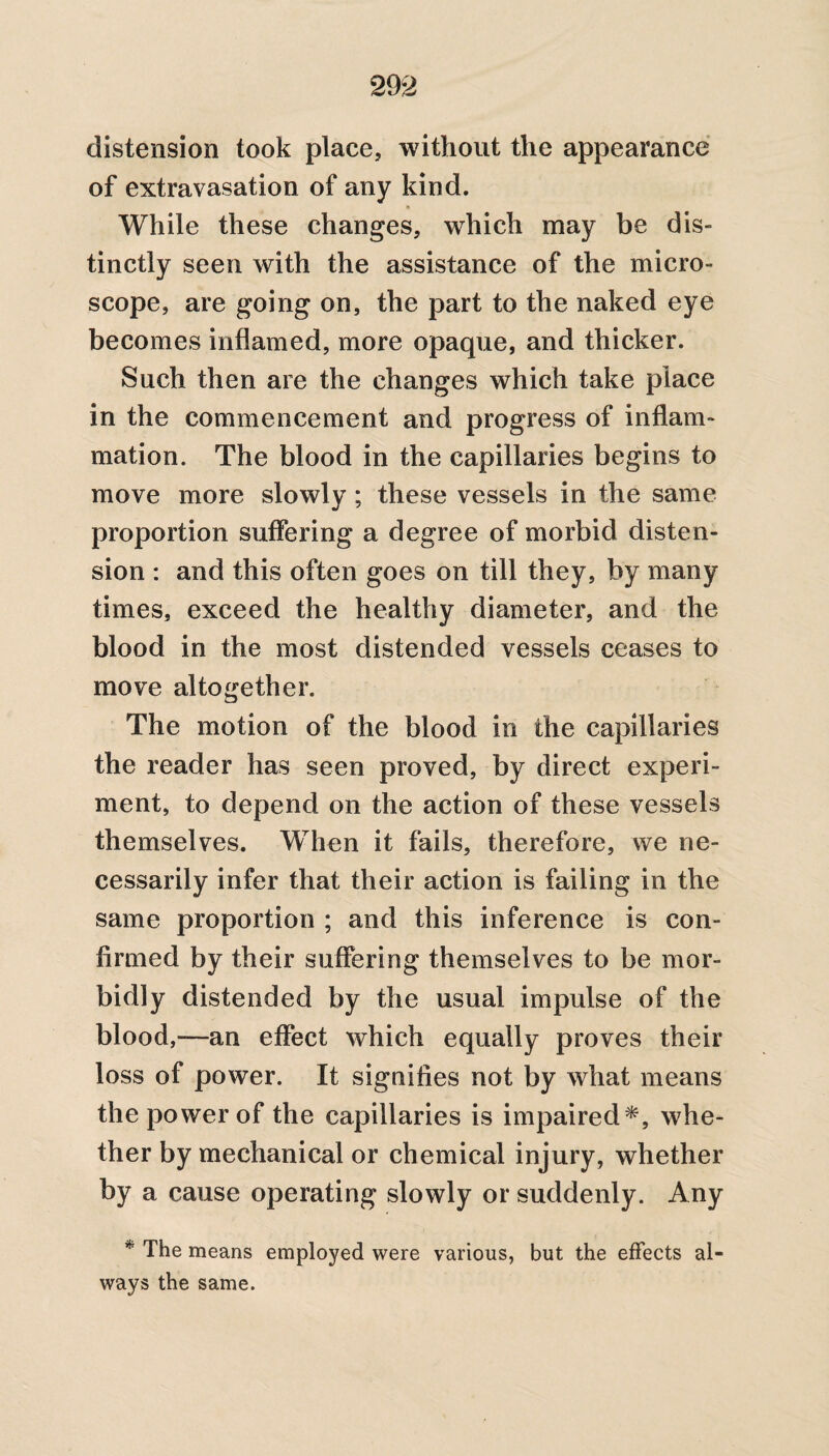 distension took place, without the appearance of extravasation of any kind. While these changes, which may be dis¬ tinctly seen with the assistance of the micro- scope, are going on, the part to the naked eye becomes inflamed, more opaque, and thicker. Such then are the changes which take place in the commencement and progress of inflam¬ mation. The blood in the capillaries begins to move more slowly; these vessels in the same proportion suffering a degree of morbid disten¬ sion : and this often goes on till they, by many times, exceed the healthy diameter, and the blood in the most distended vessels ceases to move altogether. The motion of the blood in the capillaries the reader has seen proved, by direct experi¬ ment, to depend on the action of these vessels themselves. When it fails, therefore, we ne¬ cessarily infer that their action is failing in the same proportion ; and this inference is con¬ firmed by their suffering themselves to be mor¬ bidly distended by the usual impulse of the blood,—an effect which equally proves their loss of power. It signifies not by what means the power of the capillaries is impaired*, whe¬ ther by mechanical or chemical injury, whether by a cause operating slowly or suddenly. Any * The means employed were various, but the effects al¬ ways the same.