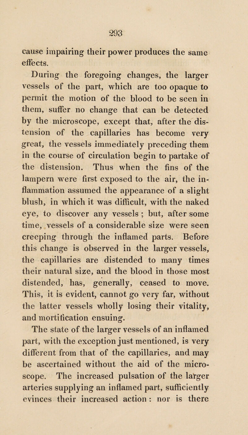 cause impairing their power produces the same effects. During the foregoing changes, the larger vessels of the part, which are too opaque to permit the motion of the blood to be seen in them, suffer no change that can be detected by the microscope, except that, after the dis¬ tension of the capillaries has become very great, the vessels immediately preceding them in the course of circulation begin to partake of the distension. Thus when the fins of the lampern were first exposed to the air, the in¬ flammation assumed the appearance of a slight blush, in which it was difficult, with the naked eye, to discover any vessels ; but, after some time, vessels of a considerable size were seen creeping through the inflamed parts. Before this change is observed in the larger vessels, the capillaries are distended to many times their natural size, and the blood in those most * distended, has, generally, ceased to move. This, it is evident, cannot go very far, without the latter vessels wholly losing their vitality, and mortification ensuing. The state of the larger vessels of an inflamed part, with the exception just mentioned, is very different from that of the capillaries, and may be ascertained without the aid of the micro¬ scope. The increased pulsation of the larger arteries supplying an inflamed part, sufficiently evinces their increased action : nor is there