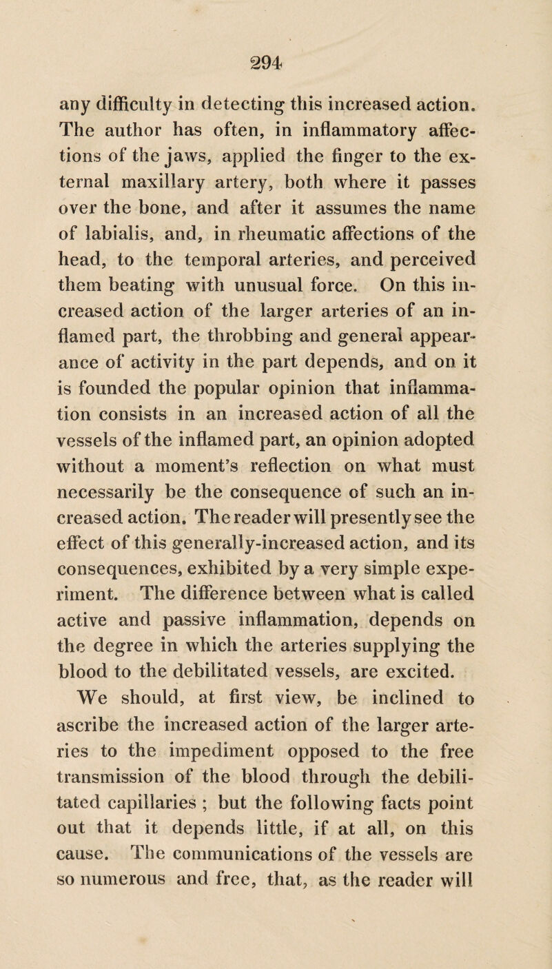 any difficulty in detecting this increased action. The author has often, in inflammatory affec¬ tions of the jaws, applied the finger to the ex¬ ternal maxillary artery, both where it passes over the bone, and after it assumes the name of labialis, and, in rheumatic affections of the head, to the temporal arteries, and perceived them beating with unusual force. On this in¬ creased action of the larger arteries of an in¬ flamed part, the throbbing and general appear¬ ance of activity in the part depends, and on it is founded the popular opinion that inflamma¬ tion consists in an increased action of all the vessels of the inflamed part, an opinion adopted without a moment’s reflection on what must necessarily be the consequence of such an in¬ creased action. The reader will presently see the effect of this generally-increased action, and its consequences, exhibited by a very simple expe¬ riment. The difference between what is called active and passive inflammation, depends on the degree in which the arteries supplying the blood to the debilitated vessels, are excited. We should, at first view, be inclined to ascribe the increased action of the larger arte¬ ries to the impediment opposed to the free transmission of the blood through the debili¬ tated capillaries ; but the following facts point out that it depends little, if at all, on this cause. The communications of the vessels are so numerous and free, that, as the reader will