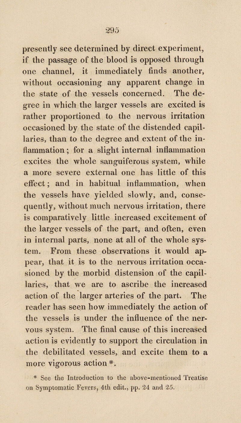 presently see determined by direct experiment, if the passage of the blood is opposed through one channel, it immediately finds another, without occasioning any apparent change in the state of the vessels concerned. The de¬ gree in which the larger vessels are excited is rather proportioned to the nervous irritation occasioned by the state of the distended capil¬ laries, than to the degree and extent of the in¬ flammation ; for a slight internal inflammation excites the whole sanguiferous system, while a more severe external one has little of this effect; and in habitual inflammation, when the vessels have yielded slowly, and, conse¬ quently, without much nervous irritation, there is comparatively little increased excitement of the larger vessels of the part, and often, even in internal parts, none at all of the whole sys¬ tem. From these observations it would ap¬ pear, that it is to the nervous irritation occa¬ sioned by the morbid distension of the capil¬ laries, that we are to ascribe the increased action of the larger arteries of the part. The reader has seen how immediately the action of the vessels is under the influence of the ner¬ vous system. The final cause of this increased action is evidently to support the circulation in the debilitated vessels, and excite them to a more vigorous action *. * See the Introduction to the above-mentioned Treatise on Symptomatic Fevers, 4th edit., pp. 24 and 25.