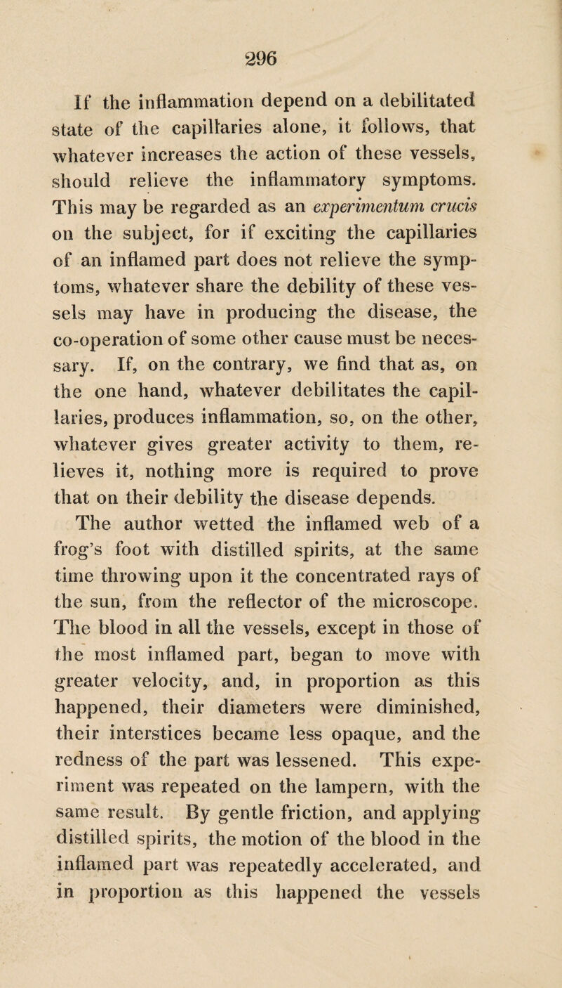 If the inflammation depend on a debilitated state of the capillaries alone, it follows, that whatever increases the action of these vessels, should relieve the inflammatory symptoms. This may be regarded as an experimentum crucis on the subject, for if exciting the capillaries of an inflamed part does not relieve the symp¬ toms, whatever share the debility of these ves¬ sels may have in producing the disease, the co-operation of some other cause must be neces¬ sary. If, on the contrary, we find that as, on the one hand, whatever debilitates the capil¬ laries, produces inflammation, so, on the other, whatever gives greater activity to them, re¬ lieves it, nothing more is required to prove that on their debility the disease depends. The author wetted the inflamed web of a frog’s foot with distilled spirits, at the same time throwing upon it the concentrated rays of the sun, from the reflector of the microscope. The blood in all the vessels, except in those of the most inflamed part, began to move with greater velocity, and, in proportion as this happened, their diameters were diminished, their interstices became less opaque, and the redness of the part was lessened. This expe¬ riment was repeated on the lampern, with the same result. By gentle friction, and applying distilled spirits, the motion of the blood in the inflamed part was repeatedly accelerated, and in proportion as this happened the vessels