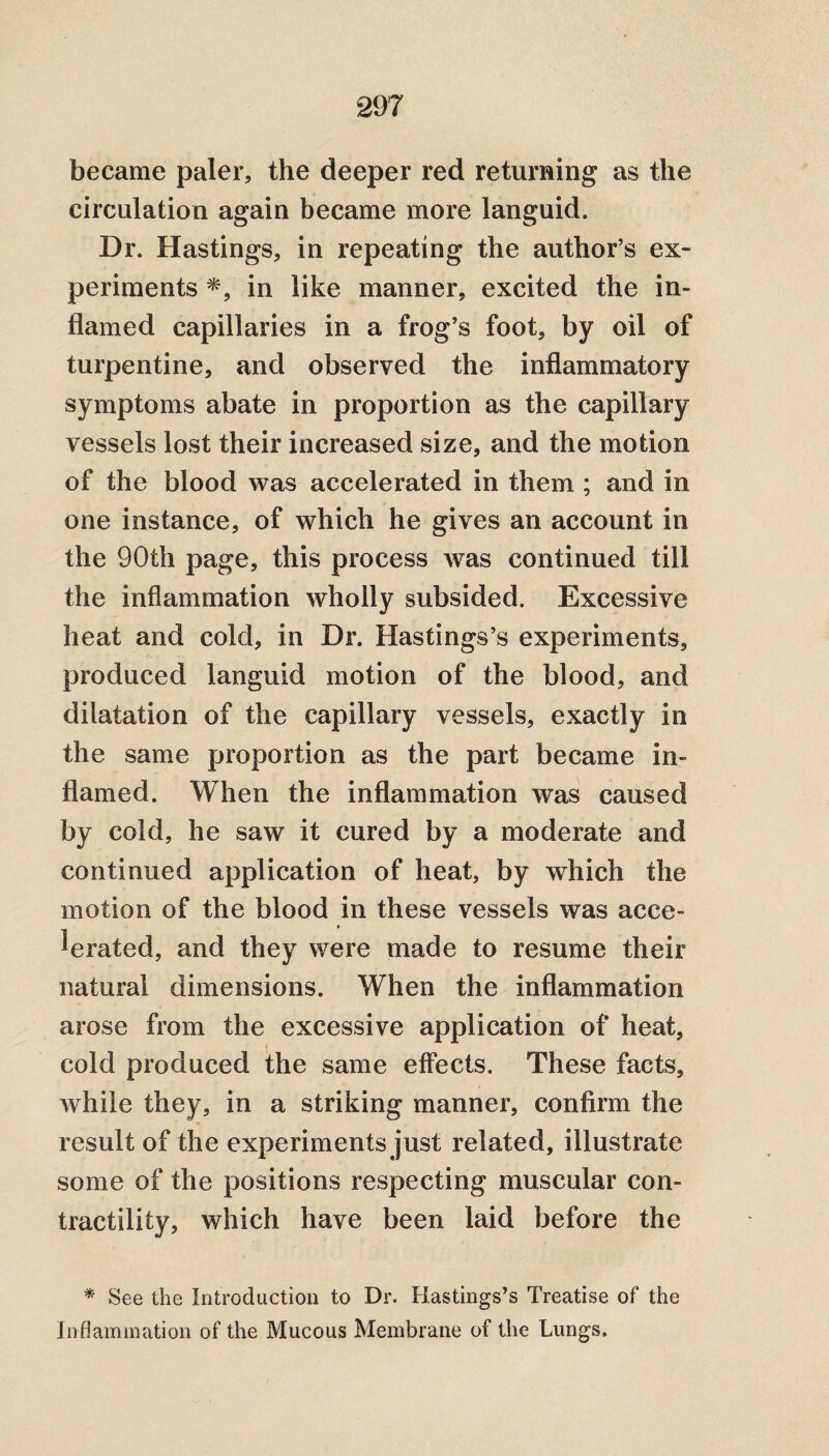 became paler, the deeper red returning as the circulation again became more languid. Dr. Hastings, in repeating the author’s ex¬ periments *, in like manner, excited the in¬ flamed capillaries in a frog’s foot, by oil of turpentine, and observed the inflammatory symptoms abate in proportion as the capillary vessels lost their increased size, and the motion of the blood was accelerated in them ; and in one instance, of which he gives an account in the 90th page, this process was continued till the inflammation wholly subsided. Excessive heat and cold, in Dr. Hastings’s experiments, produced languid motion of the blood, and dilatation of the capillary vessels, exactly in the same proportion as the part became in¬ flamed. When the inflammation was caused by cold, he saw it cured by a moderate and continued application of heat, by which the motion of the blood in these vessels was acce¬ lerated, and they were made to resume their natural dimensions. When the inflammation arose from the excessive application of heat, cold produced the same effects. These facts, while they, in a striking manner, confirm the result of the experiments just related, illustrate some of the positions respecting muscular con¬ tractility, which have been laid before the * See the Introduction to Dr. Hastings’s Treatise of the Inflammation of the Mucous Membrane of the Lungs.