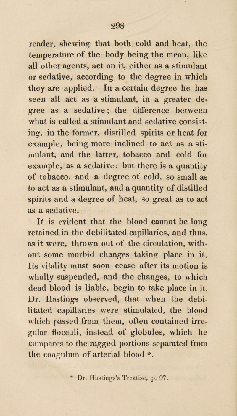reader, shewing that both cold and heat, the temperature of the body being the mean, like all other agents, act on it, either as a stimulant or sedative, according to the degree in which they are applied. In a certain degree he has seen all act as a stimulant, in a greater de¬ gree as a sedative; the difference between what is called a stimulant and sedative consist¬ ing, in the former, distilled spirits or heat for example, being more inclined to act as a sti¬ mulant, and the latter, tobacco and cold for example, as a sedative: but there is a quantity of tobacco, and a degree of cold, so small as to act as a stimulant, and a quantity of distilled spirits and a degree of heat, so great as to act as a sedative. It is evident that the blood cannot be long retained in the debilitated capillaries, and thus, as it were, thrown out of the circulation, with¬ out some morbid changes taking place in it. Its vitality must soon cease after its motion is wholly suspended, and the changes, to which dead blood is liable, begin to take place in it. Dr. Hastings observed, that when the debi¬ litated capillaries were stimulated, the blood which passed from them, often contained irre¬ gular flocculi, instead of globules, which he compares to the ragged portions separated from the coagulum of arterial blood *. * Dr. Hastings’s Treatise, p. 97.