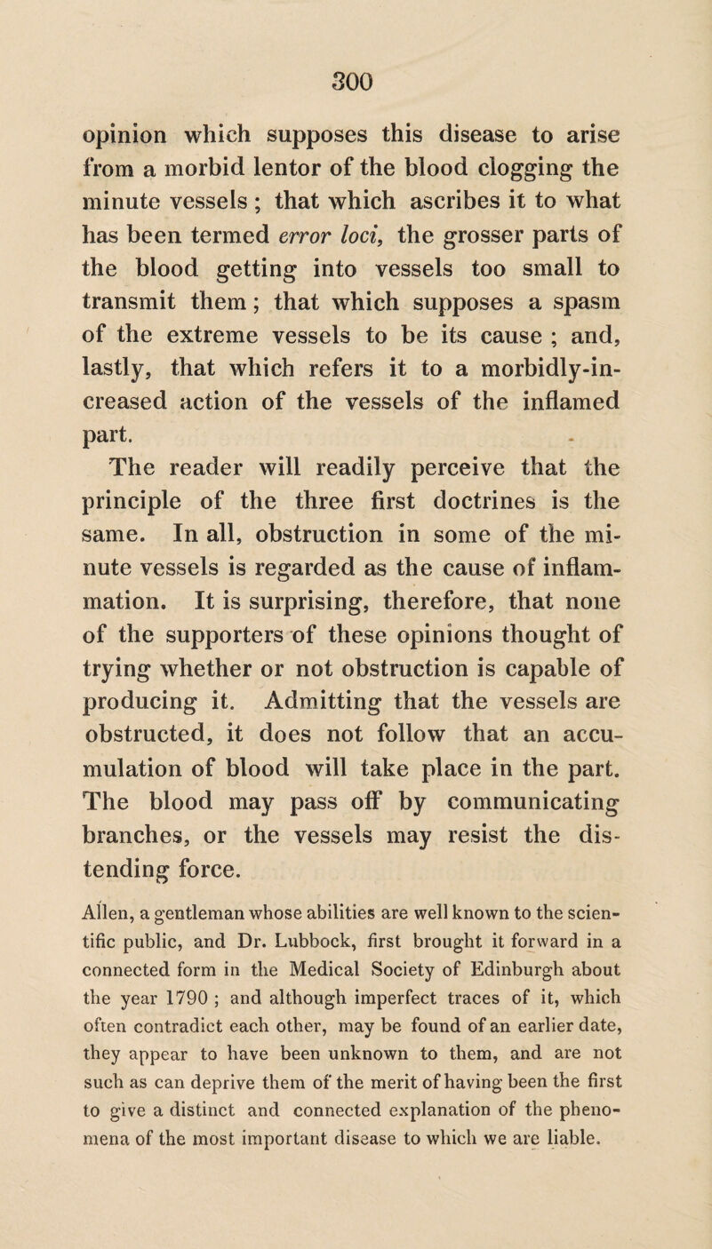 opinion which supposes this disease to arise from a morbid lentor of the blood clogging the minute vessels ; that which ascribes it to what has been termed error loci, the grosser parts of the blood getting into vessels too small to transmit them; that which supposes a spasm of the extreme vessels to be its cause ; and, lastly, that which refers it to a morbidly-in- creased action of the vessels of the inflamed part. The reader will readily perceive that the principle of the three first doctrines is the same. In all, obstruction in some of the mi¬ nute vessels is regarded as the cause of inflam¬ mation. It is surprising, therefore, that none of the supporters of these opinions thought of trying whether or not obstruction is capable of producing it. Admitting that the vessels are obstructed, it does not follow that an accu¬ mulation of blood will take place in the part. The blood may pass off by communicating branches, or the vessels may resist the dis¬ tending force. Allen, a gentleman whose abilities are well known to the scien¬ tific public, and Dr. Lubbock, first brought it forward in a connected form in the Medical Society of Edinburgh about the year 1790 ; and although imperfect traces of it, which often contradict each other, may be found of an earlier date, they appear to have been unknown to them, and are not such as can deprive them of the merit of having been the first to give a distinct and connected explanation of the pheno¬ mena of the most important disease to which we are liable.
