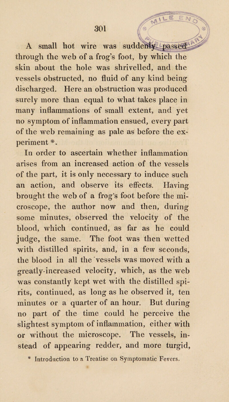 A small hot wire was su through the web of a frog’s fool skin about the hole was shrivelled, and the vessels obstructed, no fluid of any kind being discharged. Here an obstruction was produced surely more than equal to what takes place in many inflammations of small extent, and yet no symptom of inflammation ensued, every part of the web remaining as pale as before the ex¬ periment *. In order to ascertain whether inflammation arises from an increased action of the vessels of the part, it is only necessary to induce such an action, and observe its effects. Having brought the web of a frog’s foot before the mi¬ croscope, the author now and then, during some minutes, observed the velocity of the blood, which continued, as far as he could judge, the same. The foot was then wetted with distilled spirits, and, in a few seconds, the blood in all the vessels was moved with a greatly-increased velocity, which, as the web was constantly kept wet with the distilled spi¬ rits, continued, as long as he observed it, ten minutes or a quarter of an hour. But during no part of the time could he perceive the slightest symptom of inflammation, either with or without the microscope. The vessels, in¬ stead of appearing redder, and more turgid,