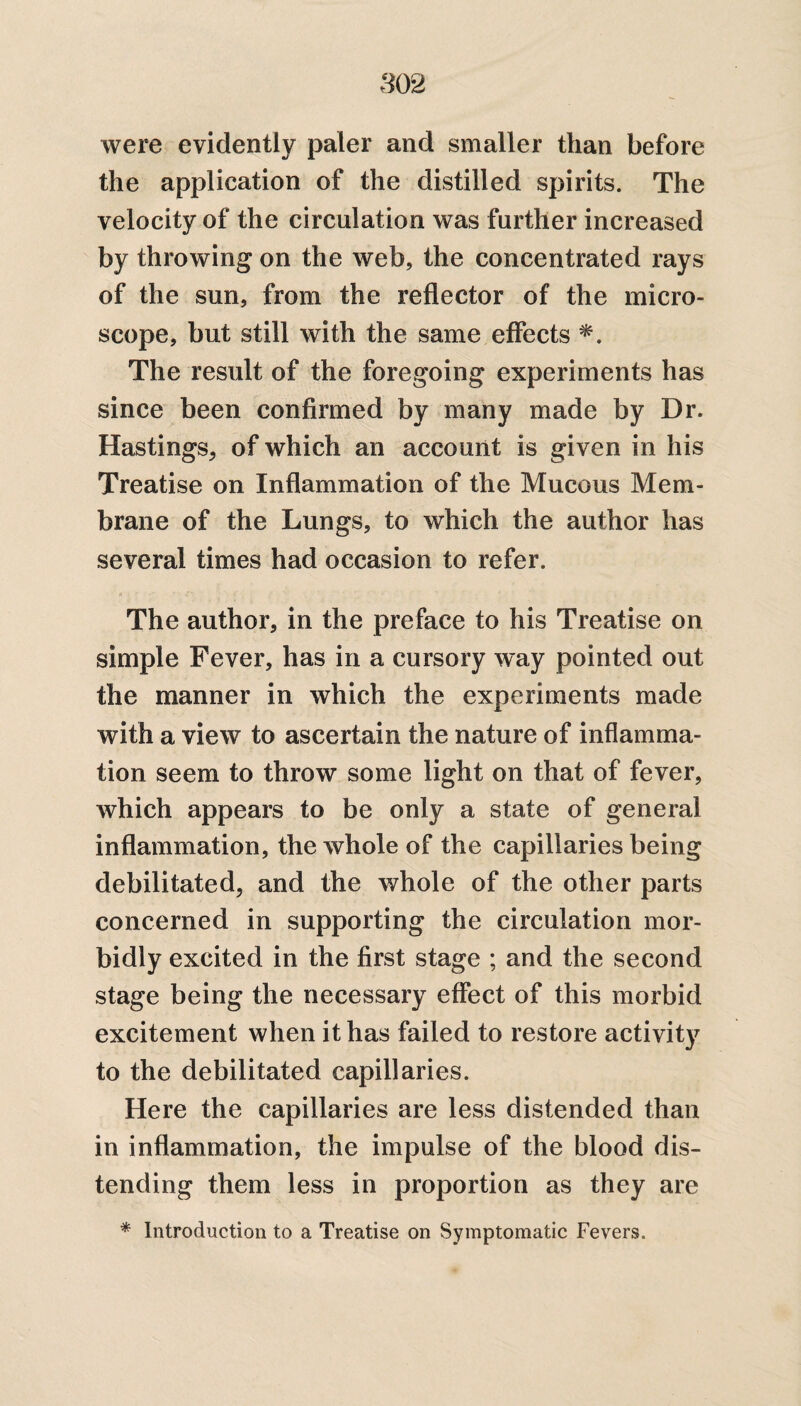 were evidently paler and smaller than before the application of the distilled spirits. The velocity of the circulation was further increased by throwing on the web, the concentrated rays of the sun, from the reflector of the micro¬ scope, but still with the same effects *. The result of the foregoing experiments has since been confirmed by many made by Dr. Hastings, of which an account is given in his Treatise on Inflammation of the Mucous Mem¬ brane of the Lungs, to which the author has several times had occasion to refer. The author, in the preface to his Treatise on simple Fever, has in a cursory way pointed out the manner in which the experiments made with a view to ascertain the nature of inflamma¬ tion seem to throw some light on that of fever, which appears to be only a state of general inflammation, the whole of the capillaries being debilitated, and the whole of the other parts concerned in supporting the circulation mor¬ bidly excited in the first stage ; and the second stage being the necessary effect of this morbid excitement when it has failed to restore activity to the debilitated capillaries. Here the capillaries are less distended than in inflammation, the impulse of the blood dis¬ tending them less in proportion as they are