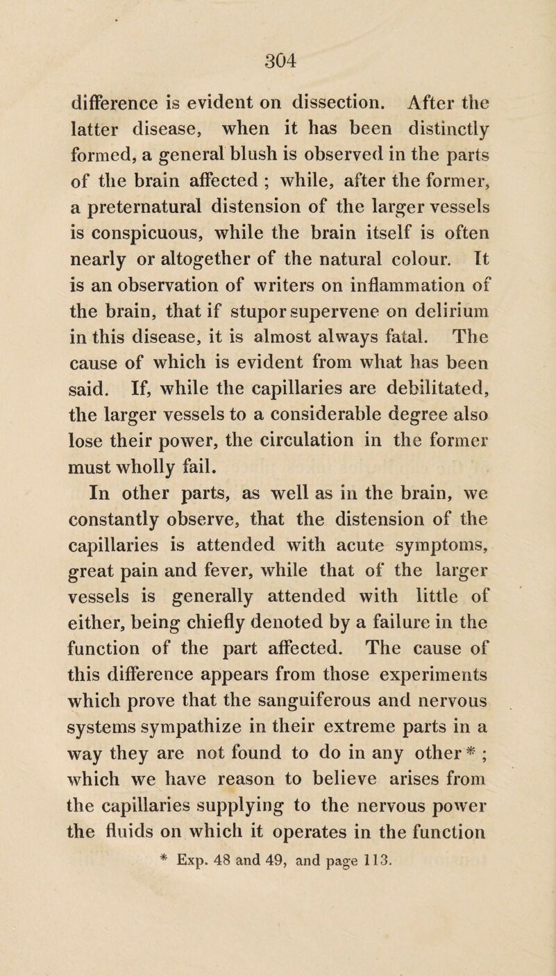 difference is evident on dissection. After the latter disease, when it has been distinctly formed, a general blush is observed in the parts of the brain affected ; while, after the former, a preternatural distension of the larger vessels is conspicuous, while the brain itself is often nearly or altogether of the natural colour. It is an observation of writers on inflammation of the brain, that if stupor supervene on delirium in this disease, it is almost always fatal. The cause of which is evident from what has been said. If, while the capillaries are debilitated, the larger vessels to a considerable degree also lose their power, the circulation in the former must wholly fail. / In other parts, as well as in the brain, we constantly observe, that the distension of the capillaries is attended with acute symptoms, great pain and fever, while that of the larger vessels is generally attended with little of either, being chiefly denoted by a failure in the function of the part affected. The cause of this difference appears from those experiments which prove that the sanguiferous and nervous systems sympathize in their extreme parts in a way they are not found to do in any other * ; which we have reason to believe arises from the capillaries supplying to the nervous power the fluids on which it operates in the function * Exp. 48 and 49, and page 113.