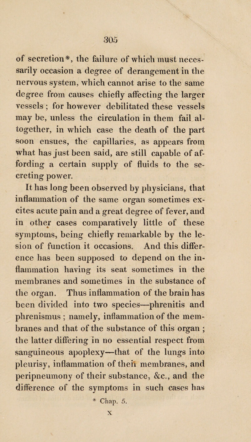 of secretion*, the failure of which must neces¬ sarily occasion a degree of derangement in the nervous system, which cannot arise to the same degree from causes chiefly affecting the larger vessels ; for however debilitated these vessels may be, unless the circulation in them fail al¬ together, in which case the death of the part soon ensues, the capillaries, as appears from what has just been said, are still capable of af¬ fording a certain supply of fluids to the se¬ creting power. It has long been observed by physicians, that inflammation of the same organ sometimes ex¬ cites acute pain and a great degree of fever, and in othey cases comparatively little of these symptoms, being chiefly remarkable by the le¬ sion of function it occasions. And this differ¬ ence has been supposed to depend on the in¬ flammation having its seat sometimes in the membranes and sometimes in the substance of the organ. Thus inflammation of the brain has been divided into two species—phrenitis and phrenismus ; namely, inflammation of the mem¬ branes and that of the substance of this organ ; the latter differing in no essential respect from sanguineous apoplexy—that of the lungs into pleurisy, inflammation of theii membranes, and peripneumony of their substance, &c., and the difference of the symptoms in such cases has * Chap. 5. X