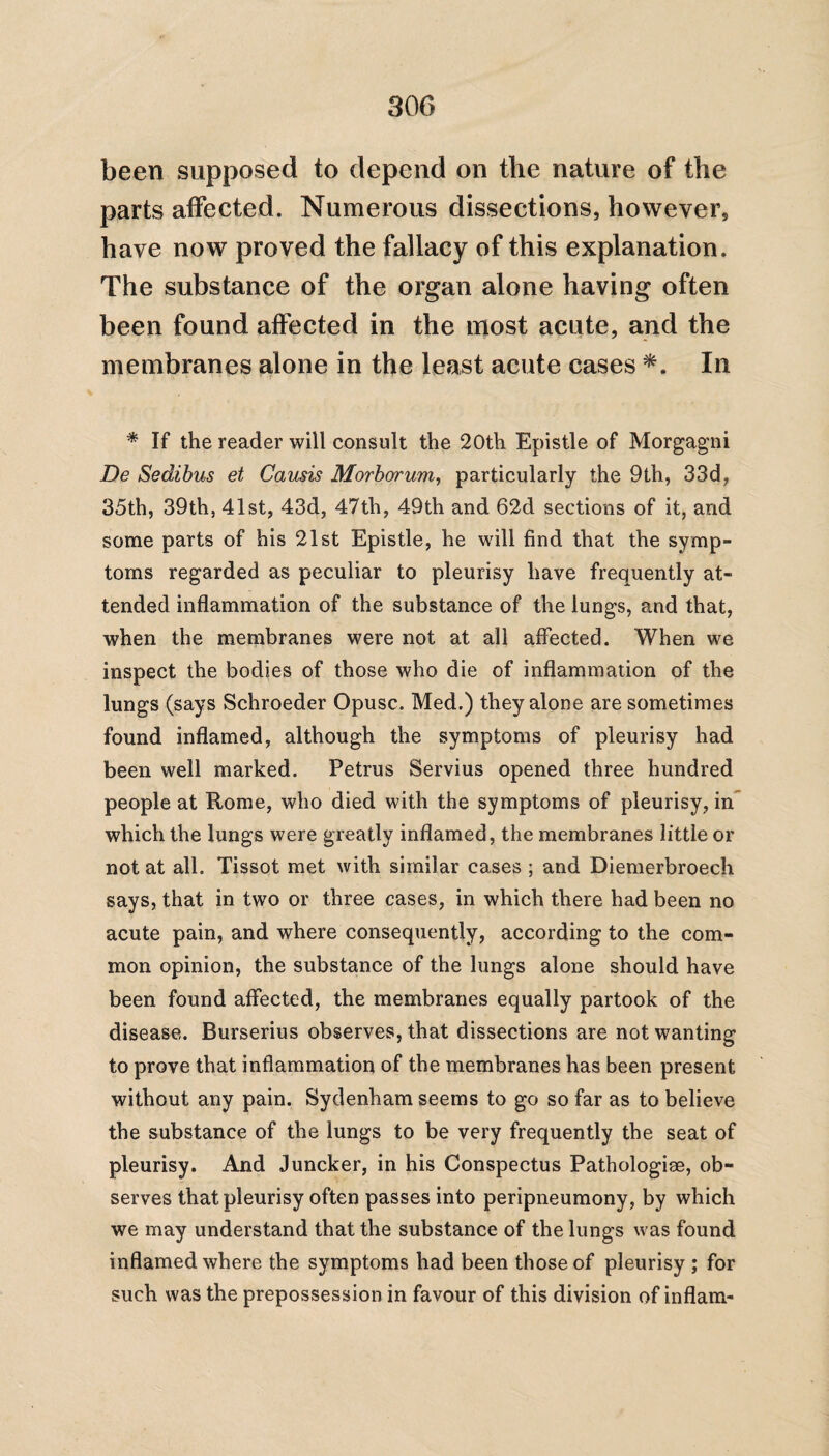 been supposed to depend on the nature of the parts affected. Numerous dissections, however, have now proved the fallacy of this explanation. The substance of the organ alone having often been found affected in the most acute, and the membranes alone in the least acute cases *. In * If the reader will consult the 20th Epistle of Morgagni De Sedibus et Causis Morbarum, particularly the 9th, 33d, 35th, 39th, 41st, 43d, 47th, 49th and 62d sections of it, and some parts of his 21st Epistle, he will find that the symp¬ toms regarded as peculiar to pleurisy have frequently at¬ tended inflammation of the substance of the lungs, and that, when the membranes were not at all affected. When we inspect the bodies of those who die of inflammation of the lungs (says Schroeder Opusc. Med.) they alone are sometimes found inflamed, although the symptoms of pleurisy had been well marked. Petrus Servius opened three hundred people at Rome, who died with the symptoms of pleurisy, in which the lungs were greatly inflamed, the membranes little or not at all. Tissot met with similar cases ; and Diemerbroech says, that in two or three cases, in which there had been no acute pain, and where consequently, according to the com¬ mon opinion, the substance of the lungs alone should have been found affected, the membranes equally partook of the disease. Burserius observes, that dissections are not wanting to prove that inflammation of the membranes has been present without any pain. Sydenham seems to go so far as to believe the substance of the lungs to be very frequently the seat of pleurisy. And Juncker, in his Conspectus Pathologiae, ob¬ serves that pleurisy often passes into peripneumony, by which we may understand that the substance of the lungs was found inflamed where the symptoms had been those of pleurisy ; for such was the prepossession in favour of this division of inflam-