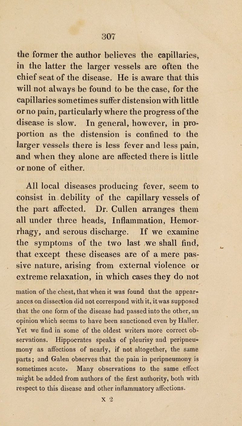 the former the author believes the capiilaries5 in the latter the larger vessels are often the chief seat of the disease. He is aware that this will not always be found to be the case, for the capillaries sometimes suffer distension with little or no pain, particularly where the progress of the disease is slow. In general, however, in pro¬ portion as the distension is confined to the larger vessels there is less fever and less pain, and when they alone are affected there is little or none of either. All local diseases producing fever, seem to consist in debility of the capillary vessels of the part affected. Dr. Cullen arranges them all under three heads. Inflammation, Hemor- rhagy, and serous discharge. If we examine the symptoms of the two last /we shall find, that except these diseases are of a mere pas¬ sive nature, arising from external violence or extreme relaxation, in which cases they do not mation of the chest, that when it was found that the appear¬ ances on dissection did not correspond with it, it was supposed that the one form of the disease had passed into the other, an opinion which seems to have been sanctioned even by Haller. Yet we find in some of the oldest writers more correct ob¬ servations. Hippocrates speaks of pleurisy and peripneu- mony as affections of nearly, if not altogether, the same parts; and Galen observes that the pain in peripneumony is sometimes acute. Many observations to the same effect might be added from authors of the first authority, both with respect to this disease and other inflammatory affections. X 2