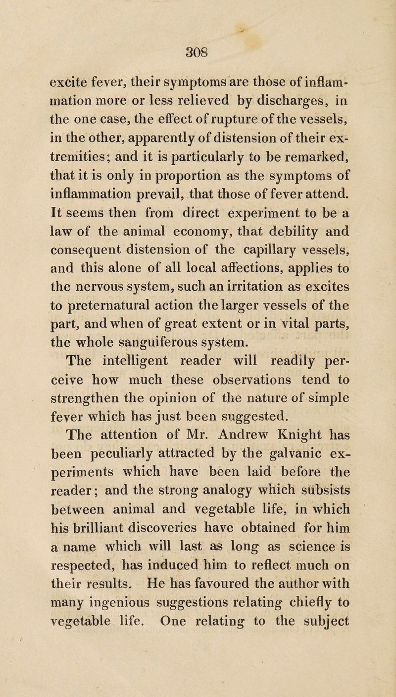 excite fever, their symptoms are those of inflam¬ mation more or less relieved by discharges, in the one case, the effect of rupture of the vessels, in the other, apparently of distension of their ex¬ tremities; and it is particularly to be remarked, that it is only in proportion as the symptoms of inflammation prevail, that those of fever attend. It seems then from direct experiment to be a law of the animal economy, that debility and consequent distension of the capillary vessels, and this alone of all local affections, applies to the nervous system, such an irritation as excites to preternatural action the larger vessels of the part, and when of great extent or in vital parts, the whole sanguiferous system. The intelligent reader will readily per¬ ceive how much these observations tend to strengthen the opinion of the nature of simple fever which has just been suggested. The attention of Mr. Andrew Knight has been peculiarly attracted by the galvanic ex¬ periments which have been laid before the reader; and the strong analogy which subsists between animal and vegetable life, in which his brilliant discoveries have obtained for him a name which will last as long as science is respected, has induced him to reflect much on their results. He has favoured the author with many ingenious suggestions relating chiefly to vegetable life. One relating to the subject
