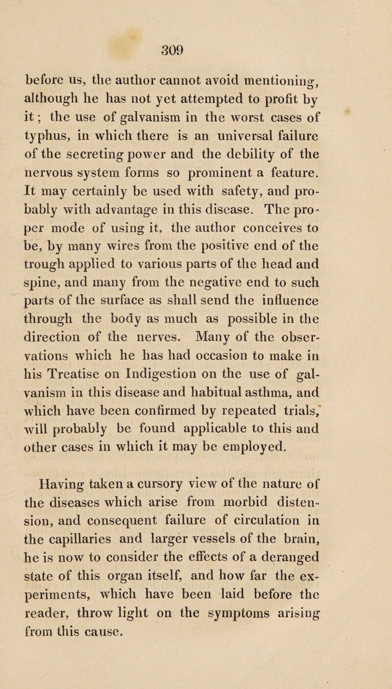 before us, tlie author cannot avoid mentioning, although he has not yet attempted to profit by it; the use of galvanism in the worst cases of typhus, in which there is an universal failure of the secreting power and the debility of the nervous system forms so prominent a feature. It may certainly be used with safety, and pro¬ bably with advantage in this disease. The pro¬ per mode of using it, the author conceives to be, by many wires from the positive end of the trough applied to various parts of the head and spine, and many from the negative end to such parts of the surface as shall send the influence through the body as much as possible in the direction of the nerves. Many of the obser¬ vations which he has had occasion to make in his Treatise on Indigestion on the use of gal¬ vanism in this disease and habitual asthma, and which have been confirmed by repeated trials, will probably be found applicable to this and other cases in which it may be employed. Having taken a cursory view of the nature of the diseases which arise from morbid disten¬ sion, and consequent failure of circulation in the capillaries and larger vessels of the brain, he is now to consider the effects of a deranged state of this organ itself, and how far the ex¬ periments, which have been laid before the reader, throw light on the symptoms arising from this cause.