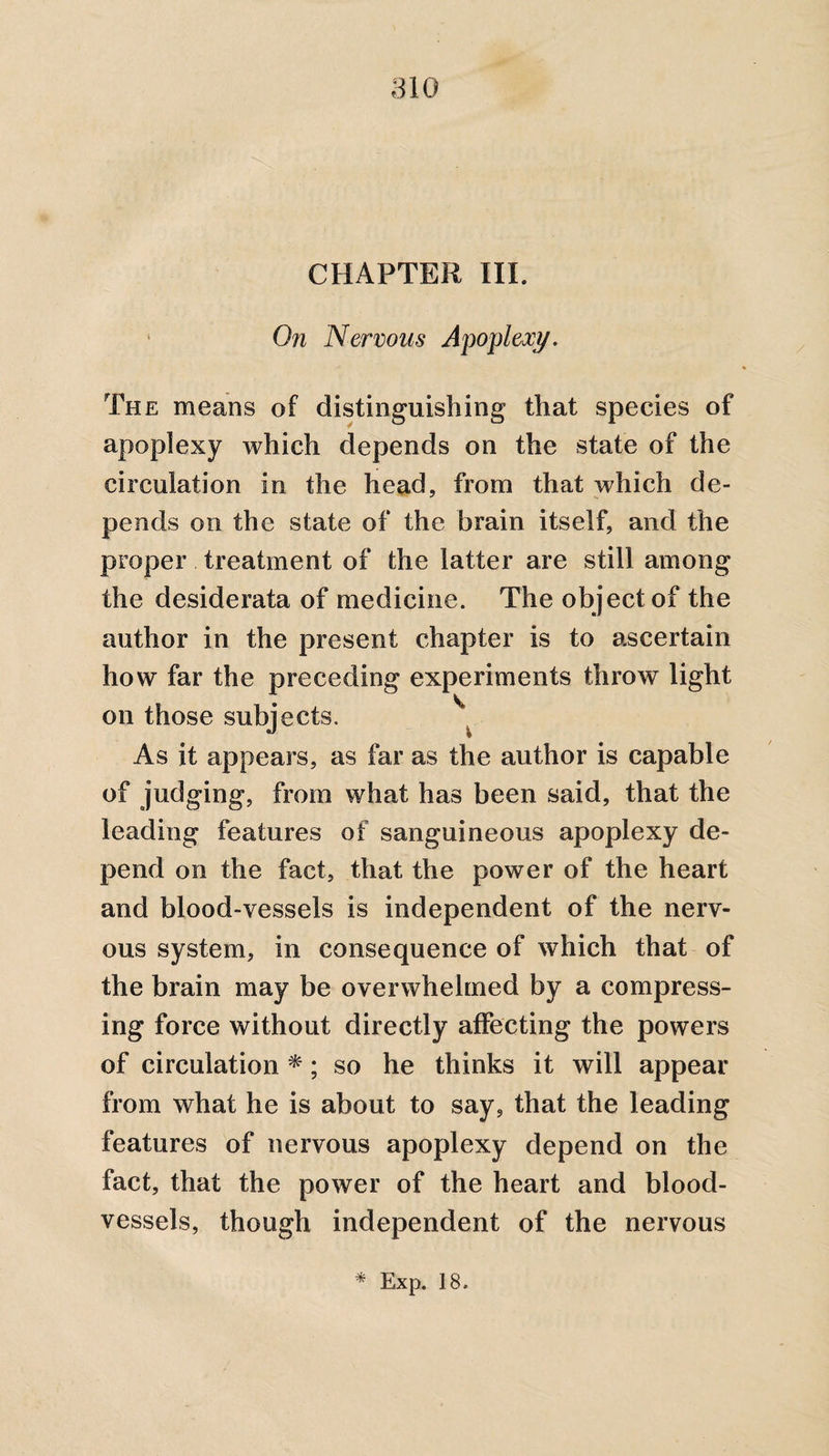 CHAPTER III. On Nervous Apoplexy. The means of distinguishing that species of apoplexy which depends on the state of the circulation in the head, from that which de¬ pends on the state of the brain itself, and the proper treatment of the latter are still among the desiderata of medicine. The object of the author in the present chapter is to ascertain how far the preceding experiments throw light on those subjects. As it appears, as far as the author is capable of judging, from what has been said, that the leading features of sanguineous apoplexy de¬ pend on the fact, that the power of the heart and blood-vessels is independent of the nerv¬ ous system, in consequence of which that of the brain may be overwhelmed by a compress¬ ing force without directly affecting the powers of circulation *; so he thinks it will appear from what he is about to say, that the leading features of nervous apoplexy depend on the fact, that the power of the heart and blood¬ vessels, though independent of the nervous * Exp. 18.