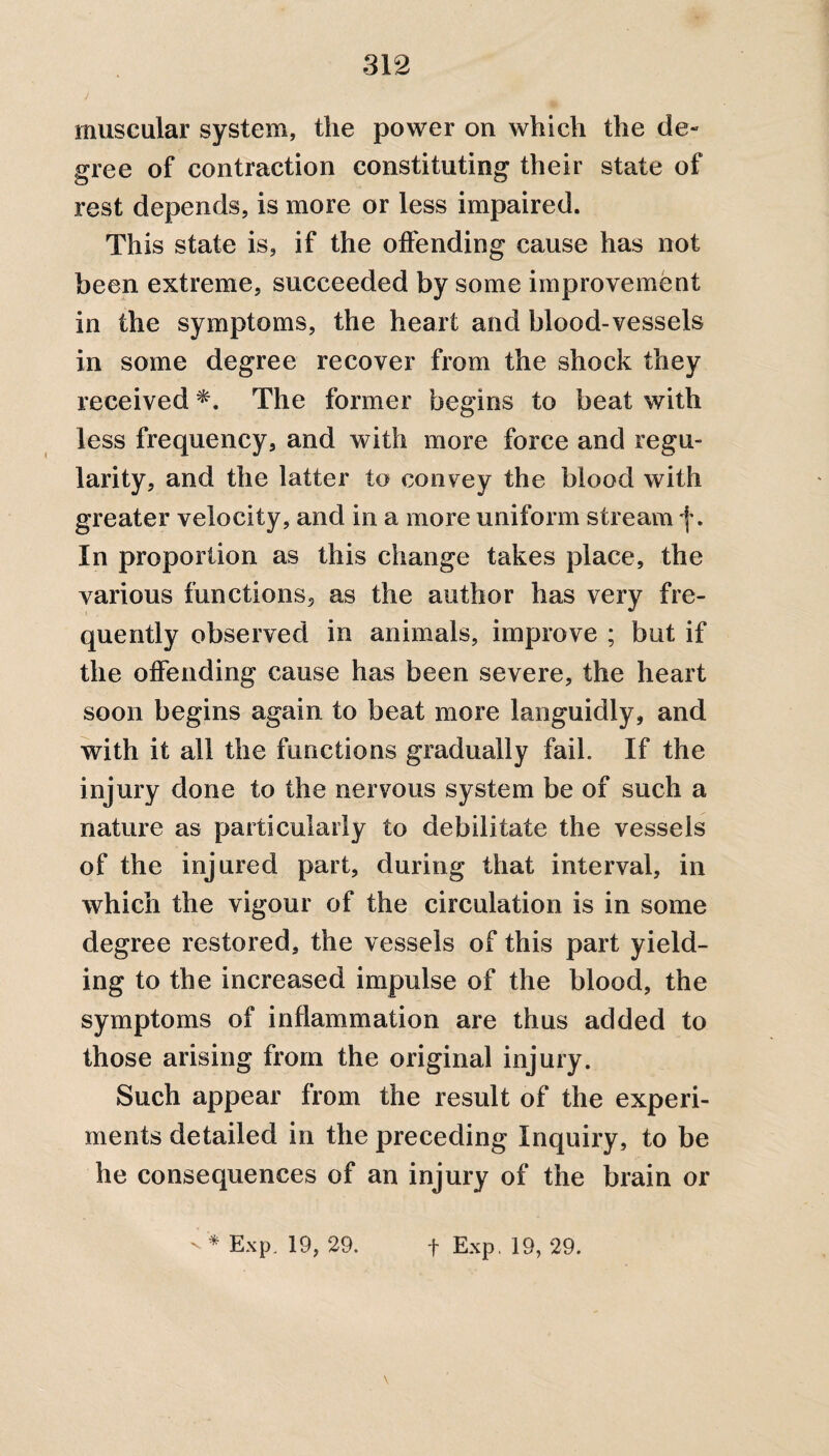 muscular system, the power on which the de¬ gree of contraction constituting their state of rest depends, is more or less impaired. This state is, if the offending cause has not been extreme, succeeded by some improvement in the symptoms, the heart and blood-vessels in some degree recover from the shock they received *. The former begins to beat with less frequency, and with more force and regu¬ larity, and the latter to convey the blood with greater velocity, and in a more uniform stream f. In proportion as this change takes place, the various functions, as the author has very fre¬ quently observed in animals, improve ; but if the offending cause has been severe, the heart soon begins again to beat more languidly, and with it all the functions gradually fail. If the injury done to the nervous system be of such a nature as particularly to debilitate the vessels of the injured part, during that interval, in which the vigour of the circulation is in some degree restored, the vessels of this part yield¬ ing to the increased impulse of the blood, the symptoms of inflammation are thus added to those arising from the original injury. Such appear from the result of the experi¬ ments detailed in the preceding Inquiry, to be he consequences of an injury of the brain or