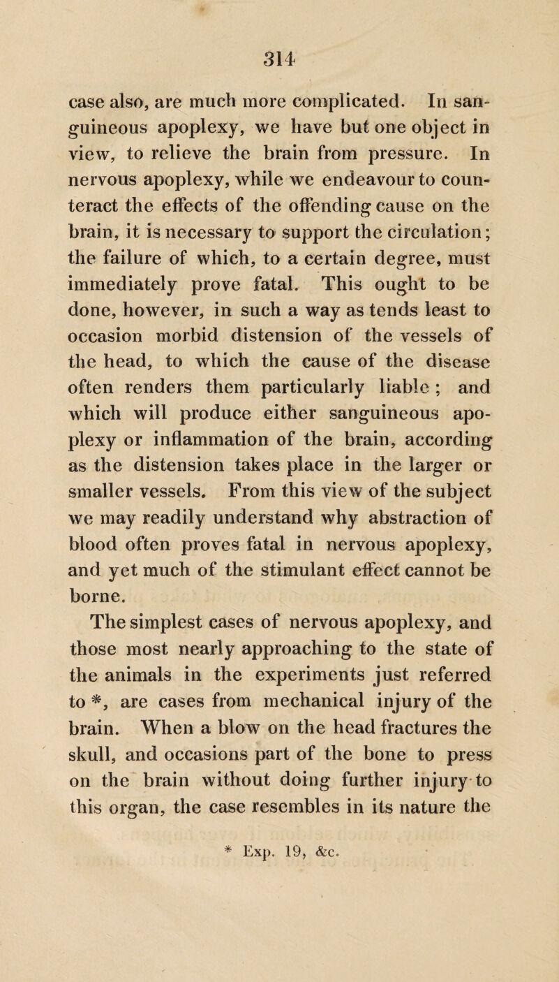 case also, are much more complicated. In san¬ guineous apoplexy, we have but one object in view, to relieve the brain from pressure. In nervous apoplexy, while we endeavour to coun¬ teract the effects of the offending cause on the brain, it is necessary to support the circulation; the failure of which, to a certain degree, must immediately prove fatal. This ought to be done, however, in such a way as tends least to occasion morbid distension of the vessels of the head, to which the cause of the disease often renders them particularly liable ; and which will produce either sanguineous apo¬ plexy or inflammation of the brain, according as the distension takes place in the larger or smaller vessels. From this view of the subject we may readily understand why abstraction of blood often proves fatal in nervous apoplexy, and yet much of the stimulant effect cannot be borne. The simplest cases of nervous apoplexy, and those most nearly approaching to the state of the animals in the experiments just referred to are cases from mechanical injury of the brain. When a blow on the head fractures the skull, and occasions part of the bone to press on the brain without doing further injury to this organ, the case resembles in its nature the
