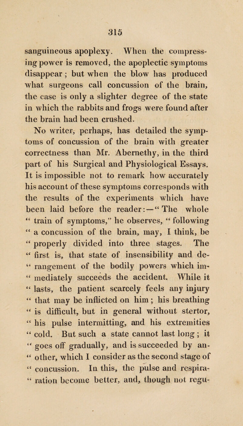 sanguineous apoplexy. When the compress¬ ing power is removed, the apoplectic symptoms disappear; but when the blow has produced what surgeons call concussion of the brain, the case is only a slighter degree of the state in which the rabbits and frogs were found after the brain had been crushed. No writer, perhaps, has detailed the symp¬ toms of concussion of the brain with greater correctness than Mr. Abernethy, in the third part of his Surgical and Physiological Essays. It is impossible not to remark how accurately his account of these symptoms corresponds with the results of the experiments which have been laid before the reader: —44 The whole 44 train of symptoms,” he observes, 44 following 44 a concussion of the brain, may, I think, be 46 properly divided into three stages. The 44 first is, that state of insensibility and de- 44 rangement of the bodily powers which im« 44 mediately succeeds the accident. While it 44 lasts, the patient scarcely feels any injury 44 that may be inflicted on him; his breathing 44 is difficult, but in general without stertor, 44 his pulse intermitting, and his extremities 44 cold. But such a state cannot last long ; it 44 goes off gradually, and is succeeded by an- 44 other, which I consider as the second stage of 44 concussion. In this, the pulse and respira- 44 ration become better, and, though not regu-