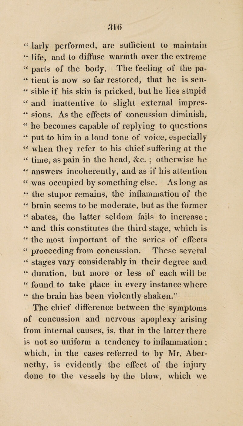 44 larly performed, are sufficient to maintain 44 life, and to diffuse warmth over the extreme 44 parts of the body. The feeling of the pa- 44 tient is now so far restored, that he is sen- “ sible if his skin is pricked, but he lies stupid 44 and inattentive to slight external impres- 44 sions. As the effects of concussion diminish, 44 he becomes capable of replying to questions 44 put to him in a loud tone of voice, especially 44 when they refer to his chief suffering at the 44 time, as pain in the head, &c. ; otherwise he 44 answers incoherently, and as if his attention 44 was occupied by something else. As long as 44 the stupor remains, the inflammation of the 44 brain seems to be moderate, but as the former 44 abates, the latter seldom fails to increase; 46 and this constitutes the third stage, which is 44 the most important of the series of effects 44 proceeding from concussion. These several 44 stages vary considerably in their degree and 44 duration, but more or less of each will be 44 found to take place in every instance where 44 the brain has been violently shaken.” The chief difference between the symptoms of concussion and nervous apoplexy arising from internal causes, is, that in the latter there is not so uniform a tendency to inflammation; which, in the cases referred to by Mr. Aber- nethy, is evidently the effect of the injury done to the vessels by the blow, which we