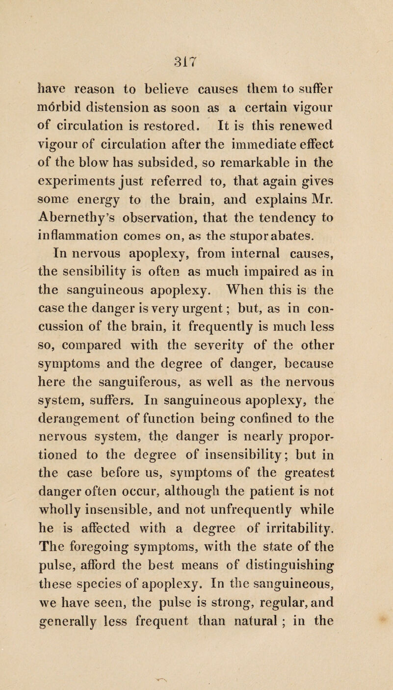 have reason to believe causes them to suffer morbid distension as soon as a certain vigour of circulation is restored. It is this renewed vigour of circulation after the immediate effect of the blow has subsided, so remarkable in the experiments just referred to, that again gives some energy to the brain, and explains Mr. Abernethy’s observation, that the tendency to inflammation comes on, as the stupor abates. In nervous apoplexy, from internal causes, the sensibility is often as much impaired as in the sanguineous apoplexy. When this is the case the danger is very urgent; but, as in con¬ cussion of the brain, it frequently is much less so, compared with the severity of the other symptoms and the degree of danger, because here the sanguiferous, as well as the nervous system, suffers. In sanguineous apoplexy, the derangement of function being confined to the nervous system, the danger is nearly propor¬ tioned to the degree of insensibility; but in the case before us, symptoms of the greatest danger often occur, although the patient is not wholly insensible, and not unfrequently while he is affected with a degree of irritability. The foregoing symptoms, with the state of the pulse, afford the best means of distinguishing these species of apoplexy. In the sanguineous, we have seen, the pulse is strong, regular, and generally less frequent than natural ; in the
