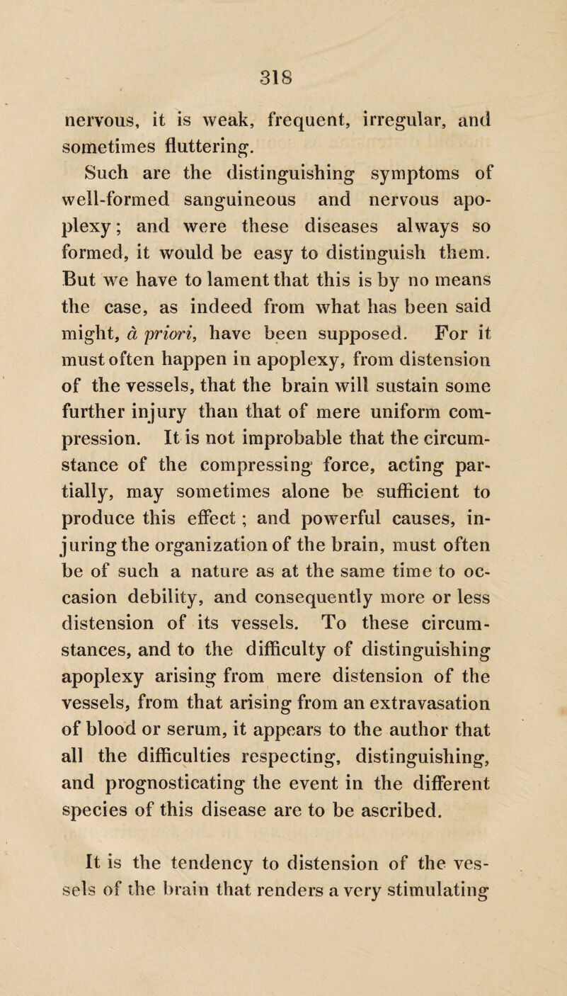 nervous, it is weak, frequent, irregular, and sometimes fluttering. Such are the distinguishing symptoms of well-formed sanguineous and nervous apo¬ plexy ; and were these diseases always so formed, it would be easy to distinguish them. But we have to lament that this is by no means the case, as indeed from what has been said might, d priori, have been supposed. For it must often happen in apoplexy, from distension of the vessels, that the brain will sustain some further injury than that of mere uniform com¬ pression. It is not improbable that the circum¬ stance of the compressing force, acting par¬ tially, may sometimes alone be sufficient to produce this effect; and powerful causes, in¬ juring the organization of the brain, must often be of such a nature as at the same time to oc¬ casion debility, and consequently more or less distension of its vessels. To these circum¬ stances, and to the difficulty of distinguishing apoplexy arising from mere distension of the vessels, from that arising from an extravasation of blood or serum, it appears to the author that all the difficulties respecting, distinguishing, and prognosticating the event in the different species of this disease are to be ascribed. It is the tendency to distension of the ves¬ sels of the brain that renders a very stimulating