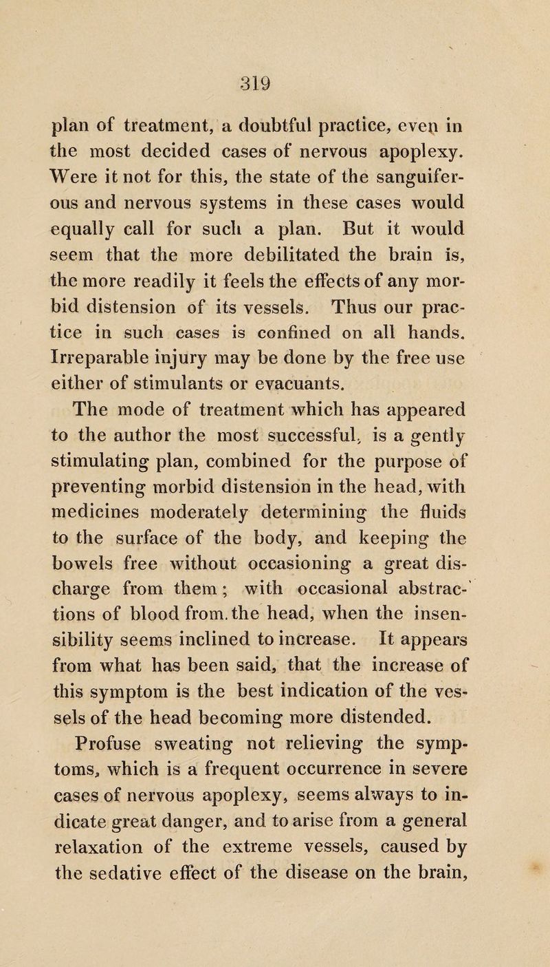 plan of treatment, a doubtful practice, even in the most decided cases of nervous apoplexy. Were it not for this, the state of the sanguifer¬ ous and nervous systems in these cases would equally call for such a plan. But it would seem that the more debilitated the brain is, the more readily it feels the effects of any mor¬ bid distension of its vessels. Thus our prac¬ tice in such cases is confined on all hands. Irreparable injury may be done by the free use either of stimulants or evacuants. The mode of treatment which has appeared to the author the most successful, is a gently stimulating plan, combined for the purpose of preventing morbid distension in the head, with medicines moderately determining the fluids to the surface of the body, and keeping the bowels free without occasioning a great dis¬ charge from them; with occasional abstrac¬ tions of blood from, the head, when the insen¬ sibility seems inclined to increase. It appears from what has been said, that the increase of this symptom is the best indication of the ves¬ sels of the head becoming more distended. Profuse sweating not relieving the symp¬ toms, which is a frequent occurrence in severe cases of nervous apoplexy, seems always to in¬ dicate great danger, and to arise from a general relaxation of the extreme vessels, caused by the sedative effect of the disease on the brain.