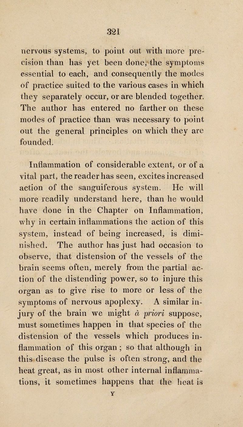 nervous systems, to point out with more pre¬ cision than has yet been done, the symptoms essential to each, and consequently the modes of practice suited to the various cases in which they separately occur, or are blended together. The author has entered no farther on these modes of practice than was necessary to point out the general principles on which they are founded. Inflammation of considerable extent, or of a vital part, the reader has seen, excites increased action of the sanguiferous system. He will more readily understand here, than he would have done in the Chapter on Inflammation, why in certain inflammations the action of this system, instead of being increased, is dimi¬ nished. The author has just had occasion to observe, that distension of the vessels of the brain seems often, merely from the partial ae- tion of the distending power, so to injure this organ as to give rise to more or less of the symptoms of nervous apoplexy. A similar in¬ jury of the brain we might a priori suppose, must sometimes happen in that species of the distension of the vessels which produces in¬ flammation of this organ ; so that although in this disease the pulse is often strong, and the heat great, as in most other internal inflamma¬ tions, it sometimes happens that the heat is