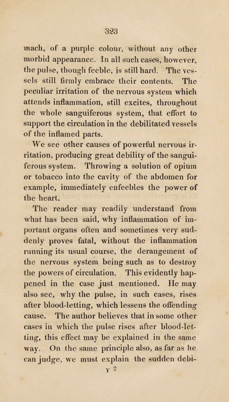 3*23 mach, of a purple colour, without any other morbid appearance. In all such cases, however, the pulse, though feeble, is still hard. The ves¬ sels still firmly embrace their contents. The peculiar irritation of the nervous system which attends inflammation, still excites, throughout the whole sanguiferous system, that effort to support the circulation in the debilitated vessels of the inflamed parts. We see other causes of powerful nervous ir¬ ritation, producing great debility of the sangui¬ ferous system. Throwing a solution of opium or tobacco into the cavity of the abdomen for example, immediately enfeebles the power of the heart. The reader may readily understand from what has been said, why inflammation of im¬ portant organs often and sometimes very sud¬ denly proves fatal, without the inflammation running its usual course, the derangement of the nervous system being such as to destroy the powers of circulation. This evidently hap¬ pened in the case just mentioned. He may also see, why the pulse, in such cases, rises after blood-letting, which lessens the offending cause. The author believes that in some other cases in which the pulse rises after blood-let¬ ting, this effect may be explained in the same way. On the same principle also, as far as he can judge, we must explain the sudden debi- 2