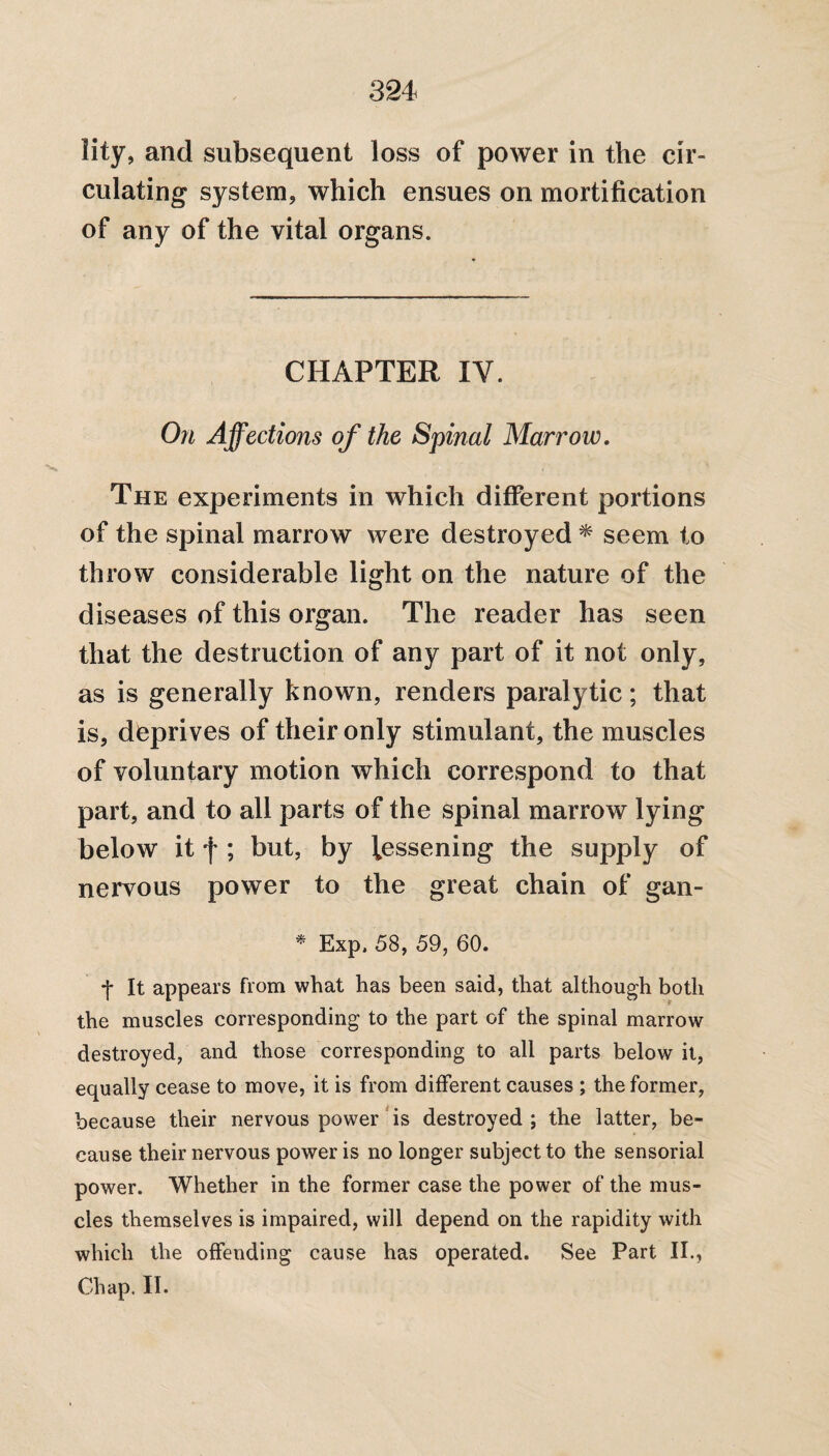 lity, and subsequent loss of power in the cir¬ culating system, which ensues on mortification of any of the vital organs. CHAPTER IV. On Affections of the Spinal Marrow. The experiments in which different portions of the spinal marrow were destroyed * seem to throw considerable light on the nature of the diseases of this organ. The reader has seen that the destruction of any part of it not only, as is generally known, renders paralytic; that is, deprives of their only stimulant, the muscles of voluntary motion which correspond to that part, and to all parts of the spinal marrow lying below it f ; but, by lessening the supply of nervous power to the great chain of gan- * Exp. 58, 59, 60. *j* It appears from what has been said, that although both the muscles corresponding to the part of the spinal marrow destroyed, and those corresponding to all parts below it, equally cease to move, it is from different causes ; the former, because their nervous power is destroyed ; the latter, be¬ cause their nervous power is no longer subject to the sensorial power. Whether in the former case the power of the mus¬ cles themselves is impaired, will depend on the rapidity with which the offending cause has operated. See Part II., Chap. II.