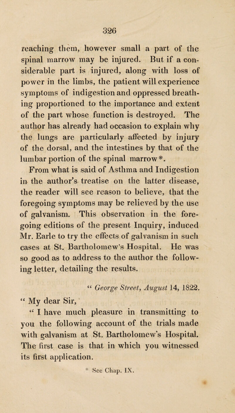 reaching them, however small a part of the spinal marrow may be injured. But if a con¬ siderable part is injured, along with loss of power in the limbs, the patient will experience symptoms of indigestion and oppressed breath¬ ing proportioned to the importance and extent of the part whose function is destroyed. The author has already had occasion to explain why the lungs are particularly affected by injury of the dorsal, and the intestines by that of the lumbar portion of the spinal marrow*. From what is said of Asthma and Indigestion in the author’s treatise on the latter disease, the reader will see reason to believe, that the foregoing symptoms may be relieved by the use of galvanism. This observation in the fore¬ going editions of the present Inquiry, induced Mr. Earle to try the effects of galvanism in such cases at St. Bartholomew’s Hospital. He was so good as to address to the author the follow¬ ing letter, detailing the results. s< George Street, August 14, 1822. “ My dear Sir, u I have much pleasure in transmitting to you the following account of the trials made with galvanism at St. Bartholomew’s Hospital. The first case is that in which you witnessed its first application. * See Chap. IX.