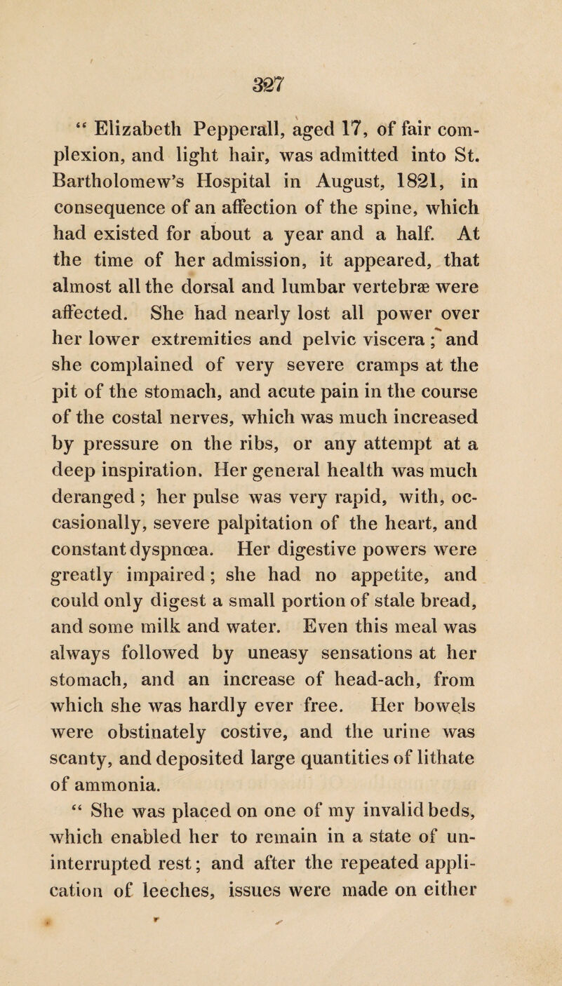 “ Elizabeth Pepperall, aged 17, of fair com¬ plexion, and light hair, was admitted into St. Bartholomew’s Hospital in August, 1821, in consequence of an affection of the spine, which had existed for about a year and a half. At the time of her admission, it appeared, that almost all the dorsal and lumbar vertebrae were affected. She had nearly lost all power over her lower extremities and pelvic viscera ; and she complained of very severe cramps at the pit of the stomach, and acute pain in the course of the costal nerves, which was much increased by pressure on the ribs, or any attempt at a deep inspiration. Her general health was much deranged ; her pulse was very rapid, with, oc¬ casionally, severe palpitation of the heart, and constant dyspnoea. Her digestive powers were greatly impaired; she had no appetite, and could only digest a small portion of stale bread, and some milk and water. Even this meal was always followed by uneasy sensations at her stomach, and an increase of head-ach, from which she was hardly ever free. Her bowels were obstinately costive, and the urine was scanty, and deposited large quantities of lithate of ammonia. “ She was placed on one of my invalid beds, which enabled her to remain in a state of un¬ interrupted rest; and after the repeated appli¬ cation of leeches, issues were made on either r