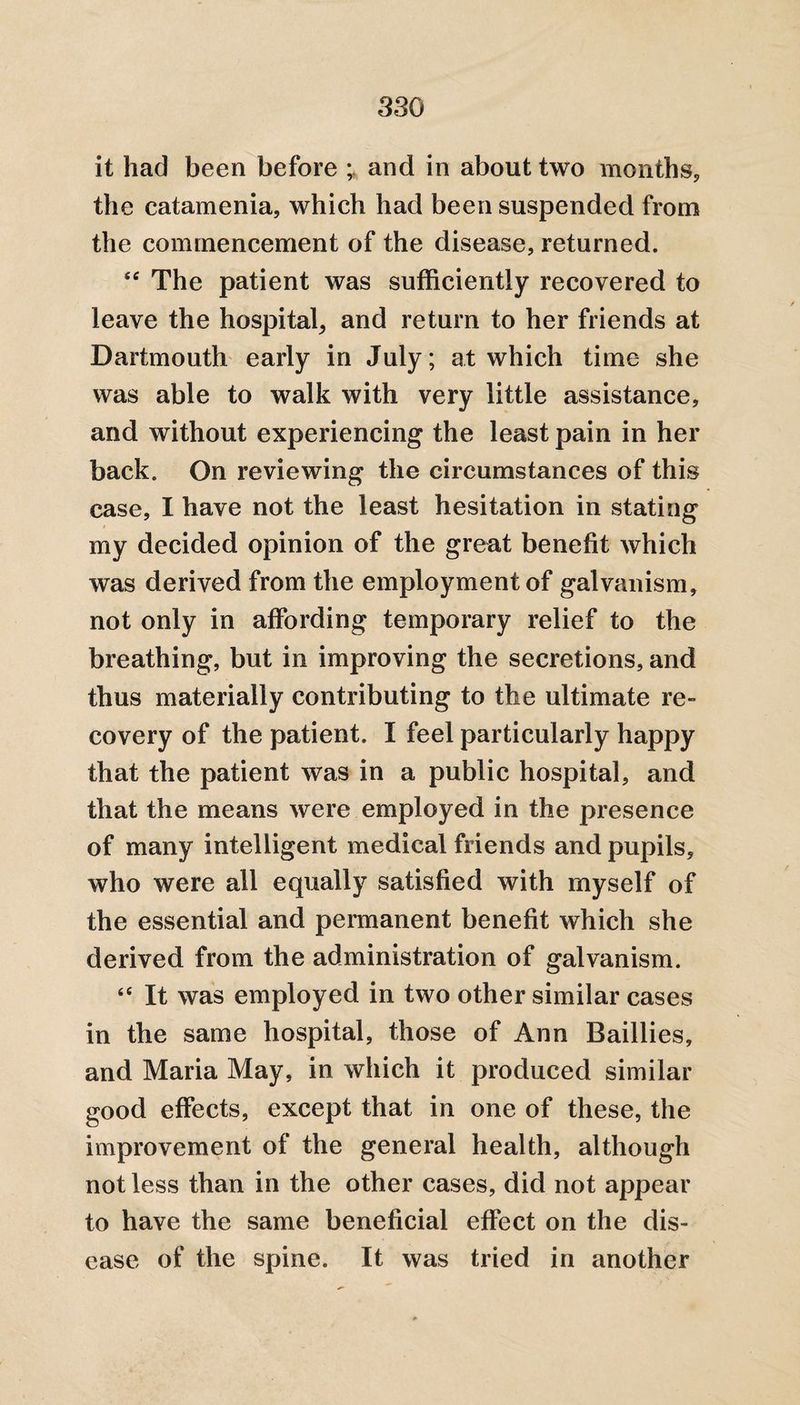it had been before and in about two months, the catamenia, which had been suspended from the commencement of the disease, returned. ec The patient was sufficiently recovered to leave the hospital, and return to her friends at Dartmouth early in July; at which time she was able to walk with very little assistance, and without experiencing the least pain in her back. On reviewing the circumstances of this case, I have not the least hesitation in stating my decided opinion of the great benefit which was derived from the employment of galvanism, not only in affording temporary relief to the breathing, but in improving the secretions, and thus materially contributing to the ultimate re¬ covery of the patient. I feel particularly happy that the patient was in a public hospital, and that the means were employed in the presence of many intelligent medical friends and pupils, who were all equally satisfied with myself of the essential and permanent benefit which she derived from the administration of galvanism. 66 It was employed in two other similar cases in the same hospital, those of Ann Baillies, and Maria May, in which it produced similar good effects, except that in one of these, the improvement of the general health, although not less than in the other cases, did not appear to have the same beneficial effect on the dis¬ ease of the spine. It was tried in another