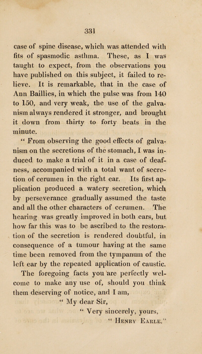 case of spine disease, which was attended with fits of spasmodic asthma. These, as I was taught to expect, from the observations you have published on this subject, it failed to re¬ lieve. It is remarkable, that in the case of Ann Baillies, in which the pulse was from 140 to 150, and very weak, the use of the galva¬ nism always rendered it stronger, and brought it down from thirty to forty beats in the minute. <e From observing the good effects of galva¬ nism on the secretions of the stomach, I was in¬ duced to make a trial of it in a case of deaf¬ ness, accompanied with a total want of secre¬ tion of cerumen in the right ear. Its first ap¬ plication produced a watery secretion, which by perseverance gradually assumed the taste and all the other characters of cerumen. The hearing was greatly improved in both ears, but how far this was to be ascribed to the restora¬ tion of the secretion is rendered doubtful, in consequence of a tumour having at the same time been removed from the tympanum of the left ear by the repeated application of caustic. The foregoing facts you are perfectly wel¬ come to make any use of, should you think them deserving of notice, and I am, “ My dear Sir, “ Very sincerely, yours, “ Henry Earle.”