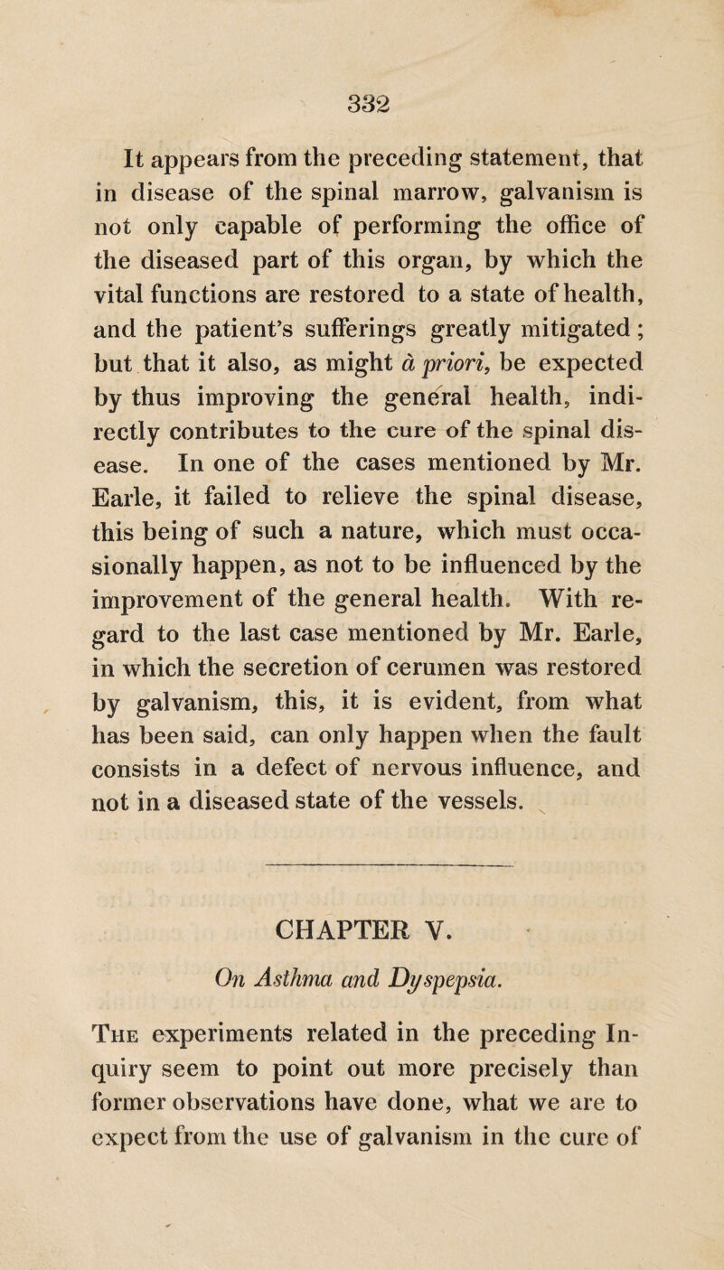 It appears from the preceding statement, that in disease of the spinal marrow, galvanism is not only capable of performing the office of the diseased part of this organ, by which the vital functions are restored to a state of health, and the patient’s sufferings greatly mitigated; but that it also, as might a priori, be expected by thus improving the general health, indi¬ rectly contributes to the cure of the spinal dis¬ ease. In one of the cases mentioned by Mr. Earle, it failed to relieve the spinal disease, this being of such a nature, which must occa¬ sionally happen, as not to be influenced by the improvement of the general health. With re¬ gard to the last case mentioned by Mr. Earle, in which the secretion of cerumen was restored by galvanism, this, it is evident, from what has been said, can only happen when the fault consists in a defect of nervous influence, and not in a diseased state of the vessels. CHAPTER V. On Asthma and Dyspepsia. The experiments related in the preceding In¬ quiry seem to point out more precisely than former observations have done, what we are to expect from the use of galvanism in the cure of