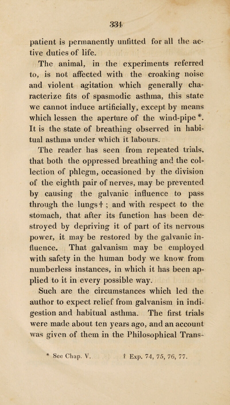 patient is permanently unfitted for all the ac¬ tive duties of life. The animal, in the experiments referred to, is not affected with the croaking noise and violent agitation which generally cha¬ racterize fits of spasmodic asthma, this state we cannot induce artificially , except by means which lessen the aperture of the wind-pipe It is the state of breathing observed in habi¬ tual asthma under which it labours. The reader has seen from repeated trials, that both the oppressed breathing and the col¬ lection of phlegm, occasioned by the division of the eighth pair of nerves, may be prevented by causing the galvanic influence to pass through the lungs f ; and with respect to the stomach, that after its function has been de¬ stroyed by depriving it of part of its nervous power, it may be restored by the galvanic in¬ fluence. That galvanism may be employed with safety in the human body we know from numberless instances, in which it has been ap¬ plied to it in every possible way. Such are the circumstances which led the author to expect relief from galvanism in indi¬ gestion and habitual asthma. The first trials were made about ten years ago, and an account was given of them in the Philosophical Trans- * See Chap. V. t Exp. 74, 75, 76, 77.