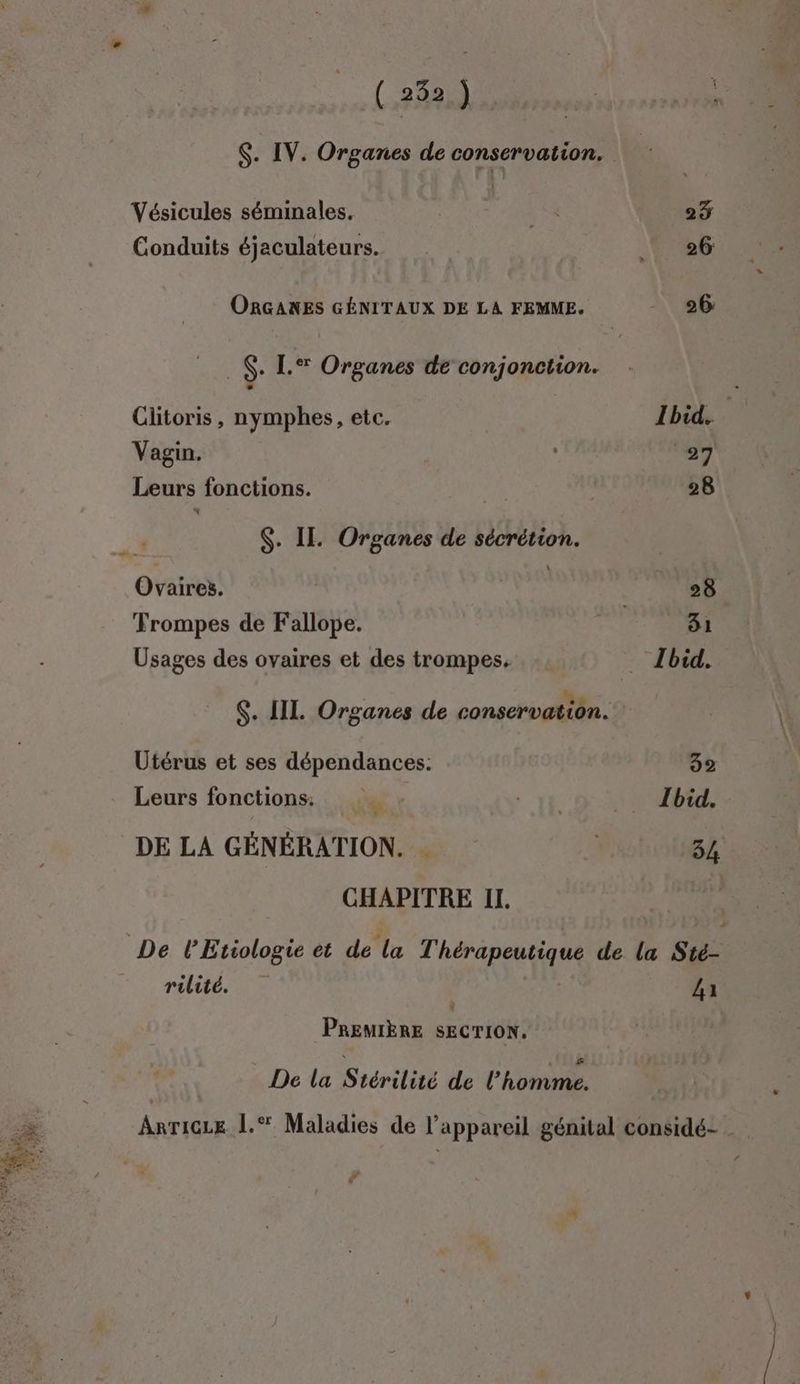 Es à ESS RE Le 1 2) , + y ( 252 ) Vésicules séminales. Conduits éjaculateurs. ORGANES GÉNITAUX DE LA FEMME. _$. [.® Organes de conjonction. Clitoris, nymphes, etc. Vagin. Leurs fonctions. 4° $. II. Organes de sécrétion. Ovaires. Trompes de Fallope. Usages des ovaires et des trompes. Utérus et ses dépendances: Leurs fonctions: ” DE LA GÉNÉRATION. CHAPITRE IL. rilité. PREMIÈRE SECTION. De La Siérilité de L'ACONS Ibid. Ibid. La l