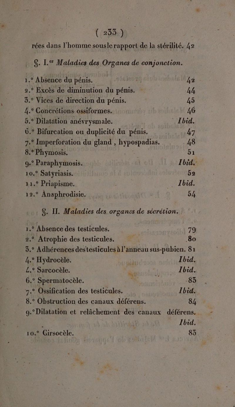 rées dans l’homme sousle rapport de la stérilité. 42 $. L.®% Maladies des Organes de conjonction. 1.° Absence du pénis. ev3 42 2.° Excès de diminution du pénis. 44 3. Vices de direction du pénis. 45 4.° Concrétions ossiformes. AG 5.° Dilatätion anévrysmale. Ibid. 6.° Bifurcation ou duplicité du pénis. 47 7.° Imperforation du gland , hypospadias. AS 8.° Phymosis. 1 . 9.° Paraphymosis. | Ibid, 10.° Satyriasis. 52 11.° Priapisme. . Jbid. 12.° Anaphrodisie. 54 S. IT. Maladies des organes de sécrétion. 1.° Absence des testicules. 79 2.9. Atrophie des testicules. 80 3.° Adhérences destesticules à l’anneau sus-pubien. 81 4.° Hydrocèle. is Ibid, L£.° Sarcocèle. di 1 Toid.. 6.° Spermatocèle. # CE 7.° Ossification des testicules. Ibid. 8.° Obstruction des canaux déférens. 84 9.°Dilatation et relâchement des canaux déférens. Ibid. 10.° Girsocèle. | | 83