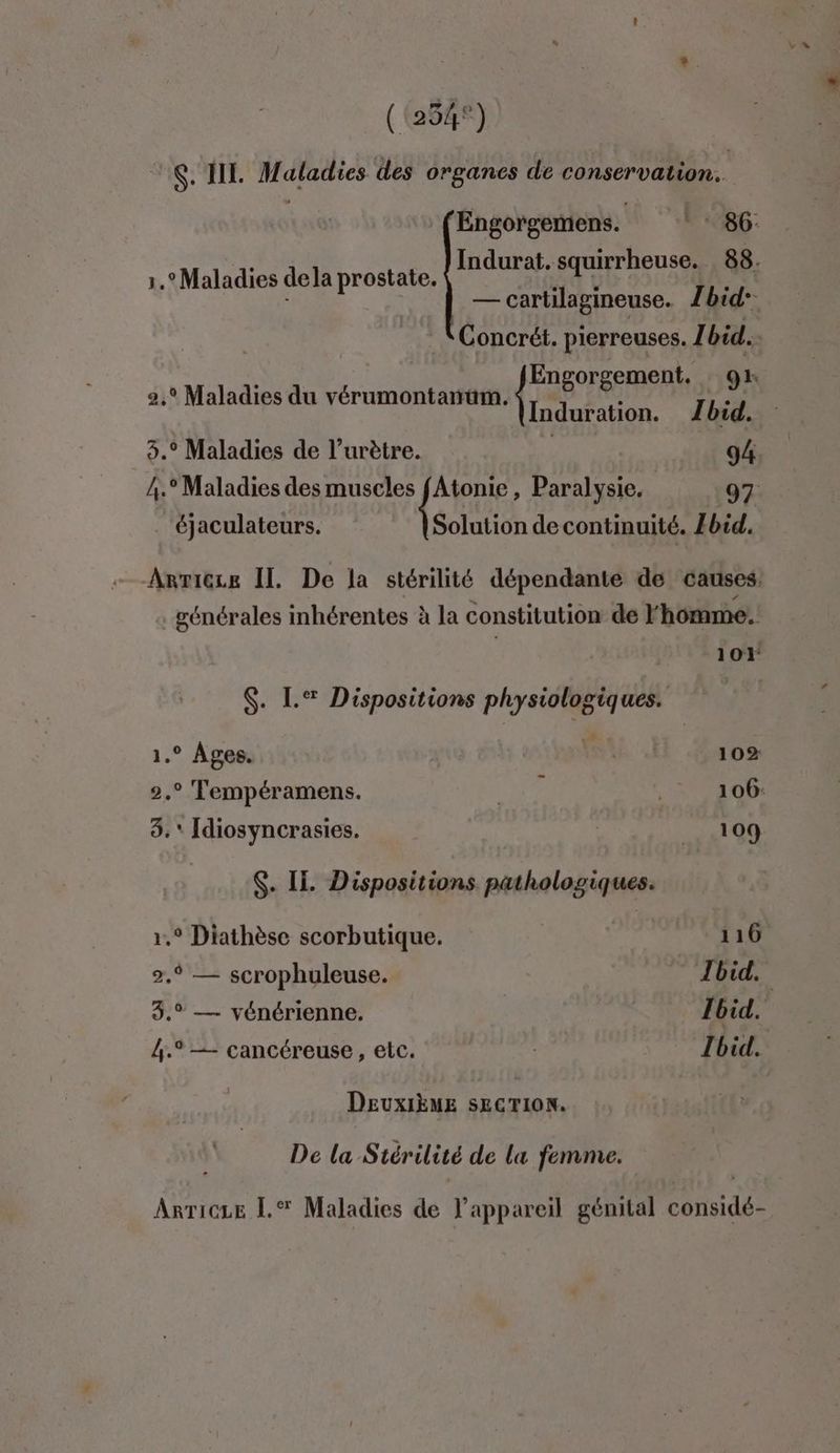 ((254°) OK. IE nr is des organes de conservation. Maladies dela prostate. LANTA IAE PER PFOSE — cartilagineuse. Zbid- Concrét. pierreuses. Ibid. 0 : fEngorgement. gx 2,° Maladies du vérumontanum. nn HR . Maladies de l’urètre. | 94 < ° Maladies des muscles Atonie , Paralysie. 97 . éjaculateurs. Solution de continuité. Ibid. générales inhérentes à la constitution de l'homme. 101 $. L.® Dispositions physiologiques. | 1.° Ages. Fs 102 2.° Tempéramens. UE .: 106: 8. Idiosyncrasies. 109 1,° Diathèse scorbutique. 116 2,9 — scrophuleuse. Ibid. 3.° — vénérienne. Ibid. 4. — cancéreuse , etc. Ibid. DEUXIÈME SECTION. De la Stér “ilité de la femme. Anricze [.% Maladies de l'appareil génital SAT »
