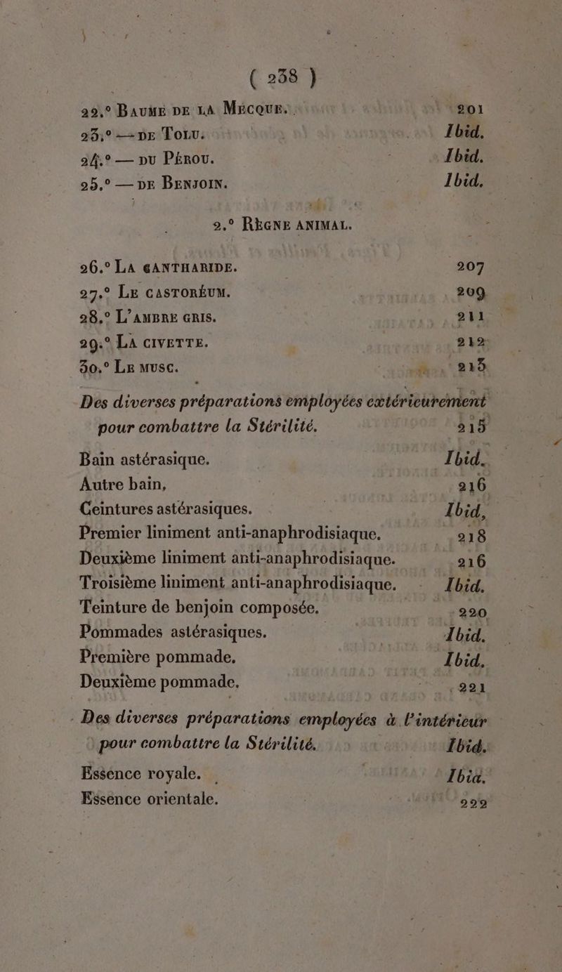 20,9 Bauwe De La Mécour.. | go 23,°-2DE Toru. | 21 Ibid, 24.° — pu PEROU. Ibid. 25,° — DE BENJOIN. Ibid. : 2,° RÈGNE ANIMAL. 26.° LA GANTHARIDE. 207 27° LE CASTORÉUM. | 209 28,° L’AUBRE Gris. it EU 29:° LA cIVETTE. 212 30.° Le musc. A..413 Des diverses préparations employées ctéricurement | pour combattre la Stérilité. 515 Bain astérasique. Ibid. Autre bain, 216 Ceintures astérasiques. Ibid, Premier liniment anti-anaphrodisiaque. 218 Deuxième liniment anti-anaphrodisiaque. Z 216 Troisième liniment anti-anaphrodisiaque. - Lbid. Teinture de benjoin composée. 9200 Pommades astérasiques. | Ibid. Première pommade, | Ibid, Deuxième pommade, LT AS - Des diverses préparations employées à l’intérieur pour combattre la Stérilité. : Ibid. Essence royale. | Tbia. Essence orientale. 299