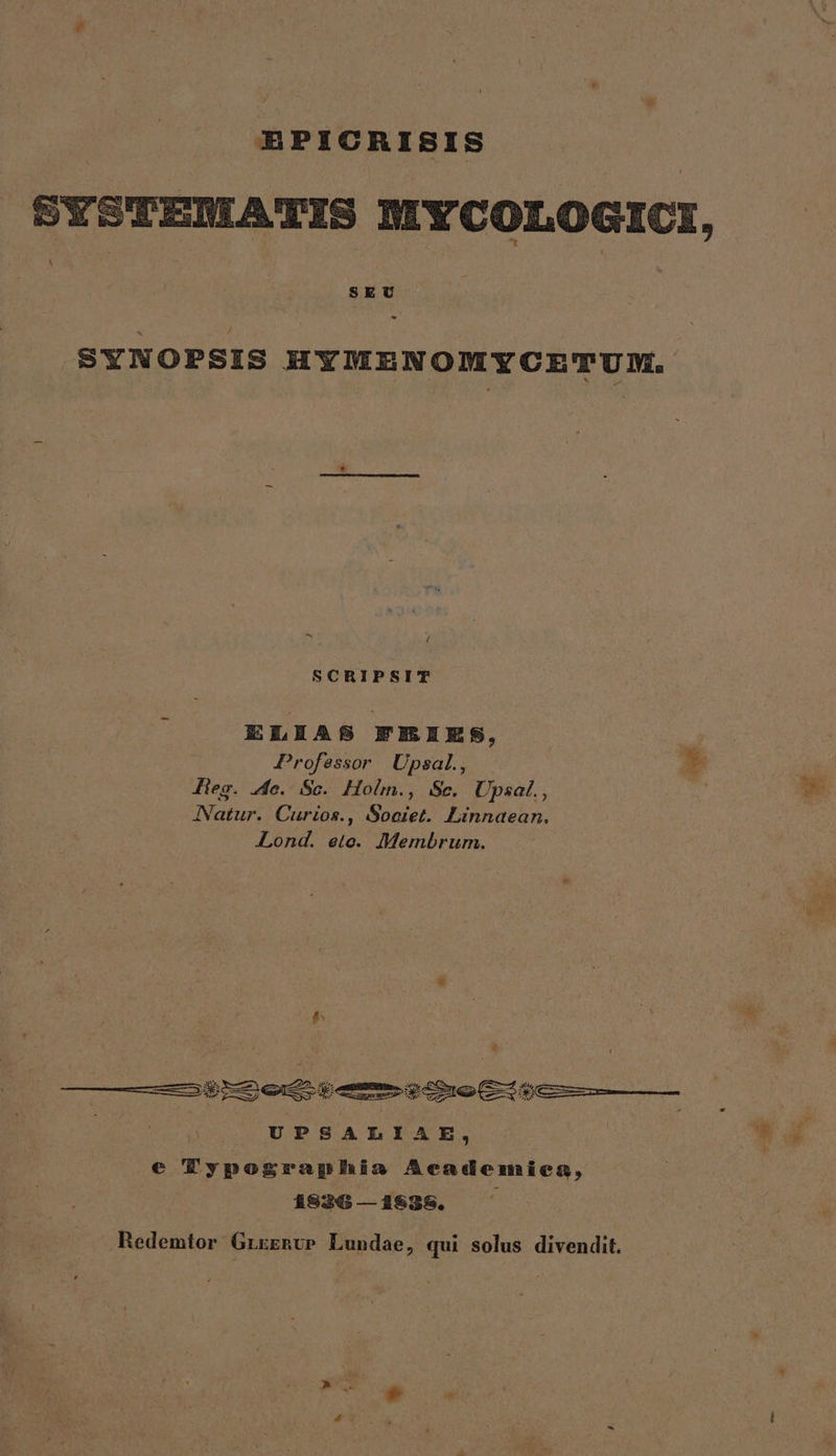 EPICRISIS SYSTEMATIS MYCOLOGICI, ;! SEU - SYNOPSIS HYMENOMYCETUM. ^x 1 SCRIPSIT ELLAS FREIES, ! Professor Upsal., EZ Jieg. 4o. Sc. Holm., Sc. Upsal., JNatur. Curios., Societ. Linnaean, Lond. eto. Membrum. $; ——ÉáSy rem y mm come Eie | UPSALIAE, e Typographia Academiea, 1526 — 31835. Redemtor GrrggvP Lundae, qui solus divendit.