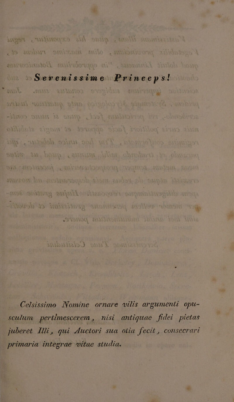 Celsissimo iVomine ornare vilis argumenti opu- osculum. pertimescerem , nisi antiquae fidei pietas juberet lli, qui 4uctori sua otia fecit , consecrari primaria integrae vitae studia.