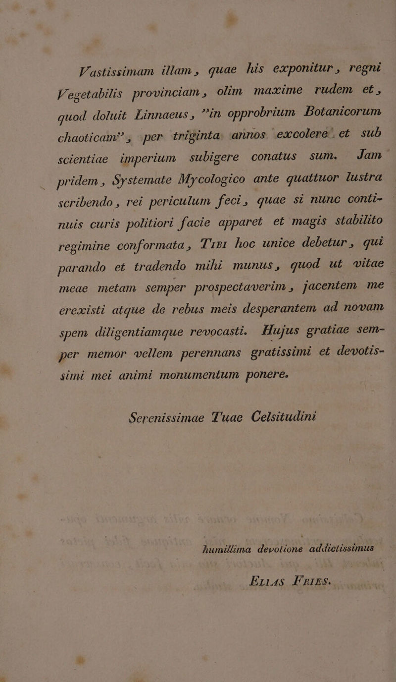 Vastissimam illam , quae his exponitur , regni V'egetabilis provinciam , olim maxime rudem et, quod doluit Linnaeus , in opprobrium Botanicorum chaoticam? , per triginta: annos. excolere. et sub scientiae imperium subigere conatus sum. Jam pridem , Systemate Mycologico ante quattuor ilustra scribendo , rei periculum feci, quae si nunc conti- nuis curis politiori facie apparet et magis stabilito regimine conformata , Tubi hoc unice debetur, qui parando et tradendo mihi munus, quod ut uitae meae metam semper prospectaverim , jacentem Ine erexisti atque de rebus meis desperantem ad novam spem diligentiamque revocasti. Hujus gratiae sem- per memor vellem perennans gratissimi et devotis- simi mei animi monumentum ponere. Serenissimae T'uae Celsitudini humillina devolione addictlissimus Enas Fnis. e