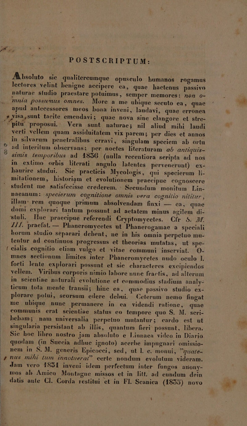 | POSTSCRIPTUM: /À bsoluto sic. qualitereumque opuseulo humanos rogamus lectores velint benigne aecipere ea, quae hactenus passivo naturae studio praestare potuimus , semper memores: non o- mnia possumus omnes. More a me ubique secuto ea, quae apud antecessores meos bona inveni, laudavi, quae erronea o verti vellem quam assiduitatem vix parem; per dies et annos in silvarum penetralibus erravi, singulam speciem ab ortu ad interitum observans; per noetfes literaturam a antiquis- simis temporibus ad 4856 (nulla recentiora seripta ad nos in exlimo orbis literati angulo latentes pervenerunt) ex- haurire studui. Sie practicis Myeologis, qui specierum li- milationem, historiam et evolutionem praecipue cognoscere student me satisfecisse crederem. : Secundum monitum Lin- naeanum: speczerum cognitione omnis vera cognito nir, illam: rem quoque primum absolvendam finxi — ea, quae domi explorari tantum possunt ad aetatem minus agilem di- Stuli. Hue praecipue referendi Cryptomyzcetes. Cfr S. 7. 411. praefat. — Phaneromycetes ut Phanerogamae a speciali horum studio separari debent, ne in his omnia perpetuo mu- tentur ad. continuos progressus et theorias mutatas, ut spe- mnes seetionum limites inter Phaneromycetes nudo oeulo l. forti lente. explorari possunt et sie characteres excipiendos vellem. Viribus corporis n?mio labore nune fractis, ad alterum in scientiae naturali evolutione et commodius stadium analy- licum tota mente transii; hine ea, quae passivo studio ex- plorare potui, seorsum edere debui. Ceterum nemo fingat me ubique nune permanere in ea videndi ratione, quae communis erat scientiae status eo tempore quo S. M. sceri- bebam; nam universalia perpetuo mutantur; cardo est ut singularia persistant ab illis, quantum fieri! possunt, libera. Sie hoe libro nostro jam absoluto e Linnaea video in Diario quodam (in Suecia adhue ignoto) acerbe impugnari omissio- nem in S. M. generis Epicoeci, sed, ut l. e. monui, quate- Jam vero 1851 inveni idem perfectum inter fungos amony- mos ab Amico Montagne missos et in litt. ad eundum dein datis ante. Cl. Corda restitui et in Fl. Scanica (1855) novo
