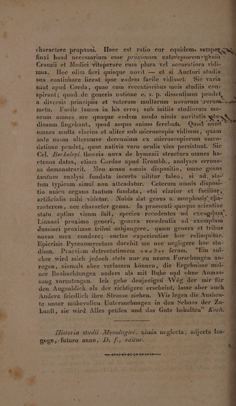 [34^ eharaetere proposui. Haee est ratio eur equidem. semper; a finxi haud necessarium esse proazmum antecegsorem «genio m Cranziü et Medici: vituperare cum plura vel aceuratiora vidi- mus. Hoe olun fieri quisque novit — et si Auctori. studia. sua eontinuare liceat ipse eadem facile vidisset. Sie varia suut apud. Corda, quae cum recentioribus meis studiis con- spirant; quod. de generis notione e. s. p. dissentimus pendet, a diversis principiis et velerum mullarum ^ novarum *rerunsc metu. Facile tamen in his erro; sub imiiis studiorum me- orum omnes me quoque eodem modo nimis novitatis AUS - diosum fingebant, quod aequo animo ferebam. Quod 'nuné 2v omnes multa clarius et aliter sub microscopio vidimus, quam ante unum alterumve. decennium ex mieroscopiorum emen- datione pendet, quae nativis vero oculis visa persistunt. Sie Cel. Berkeleyi theoria nova de hymenii struetura omnes ha- clenus datas, etiam Cordae apud Erombh., analyses errone- as demonstravit. 'Meo sensu. omnis. dispositio, omne genus iantum anolysi fundata incerto militur | taleo, si ad. sta- tium iypieum simul non attendatur. Ceterum omnis disposi- lio unico organo fantum. fundata, etsi eiarior et facilior, raecterem , nee Character genus. Ín praesenti: quoque scientiae statu - aptius visum fuit, species recedentes ^ad exemplum, . Liunael: proximo generi, genera recedenlia ad: exemplum dussiael proximae tribui subjungere, quam genera et tribus novas mox condere; auctae experientiae hoe relinquitur. Epicrisis Pyrenomycetum docebit me nee negligere hoe stu- dium. | Praeviam detrectationem | «&amp;z9os feram. Ein sol- : eher wird mich jedoch stes nur zu neuen Forschungen an- regen, niemals aber verlassen hónnen, die Exgebuissé mei- ner Beobachtungen anders als mit Ruhe und ohne Anmas- sung vorzutragen. eh gehe denjenigen VVég der mir für den Augenbliek als der idblizend erseleint;- ladad aber auch. Andere friedlich ihre Strasse bise Wir legen die Ausheu- ie unser mübhevollen. Untersuchungen, in den Scehoos der Zu- kunft, sie wird Alles prüfen und das Gute behalten Koc/. Historia studiz Myoelogdel nimis negleeta, adjeeta Isa- . goge,- futuro anno, D. f., eddie det a ME Le