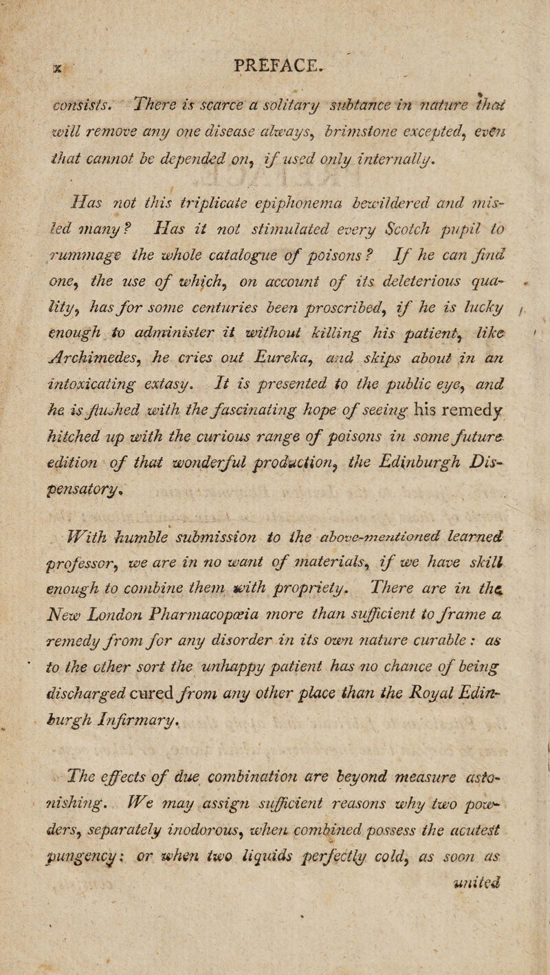 consists. There is scarce a solitary subtance in nature that will remove any one disease always, brimstone excepted', even that cannot be depended on, if used only internally. Has not this triplicate epiphonema bewildered and mis¬ led many ? Has it not stimulated every Scotch pupil to rummage the whole catalogue of poisons ? If he can find one, the use of which, on account of its deleterious qua¬ lity, has for some centuries been proscribed, if he is lucky enough to administer it without killing his patient, like Archimedes, he cries out Eureka, and skips about in an intoxicating extasy. It is presented to the public eye, and he is flushed with the fascinating hope of seeing his remedy hitched up with the curious range of poisons in some future edition of that wonderful production, the Edinburgh Dis¬ pensatory, With humble submission to the above-mentioned learned prof essor, we are in no want of materials, if we have skill enough to combine them with propriety. There are in the. New London Pharmacopoeia more than sufficient to frame a remedy from for any disorder in its own nature curable: as to the other sort the unhappy patient has no chance of being discharged cured from any other place than the Royal Edin¬ burgh Infirmary. The effects of due combinatio?i are beyond measure asto¬ nishing. We may assign sufficient reasons why two pow¬ ders, separately inodorous, when combined possess the acuteSt pungency: or when two liquids perfectly cold, as soon as united