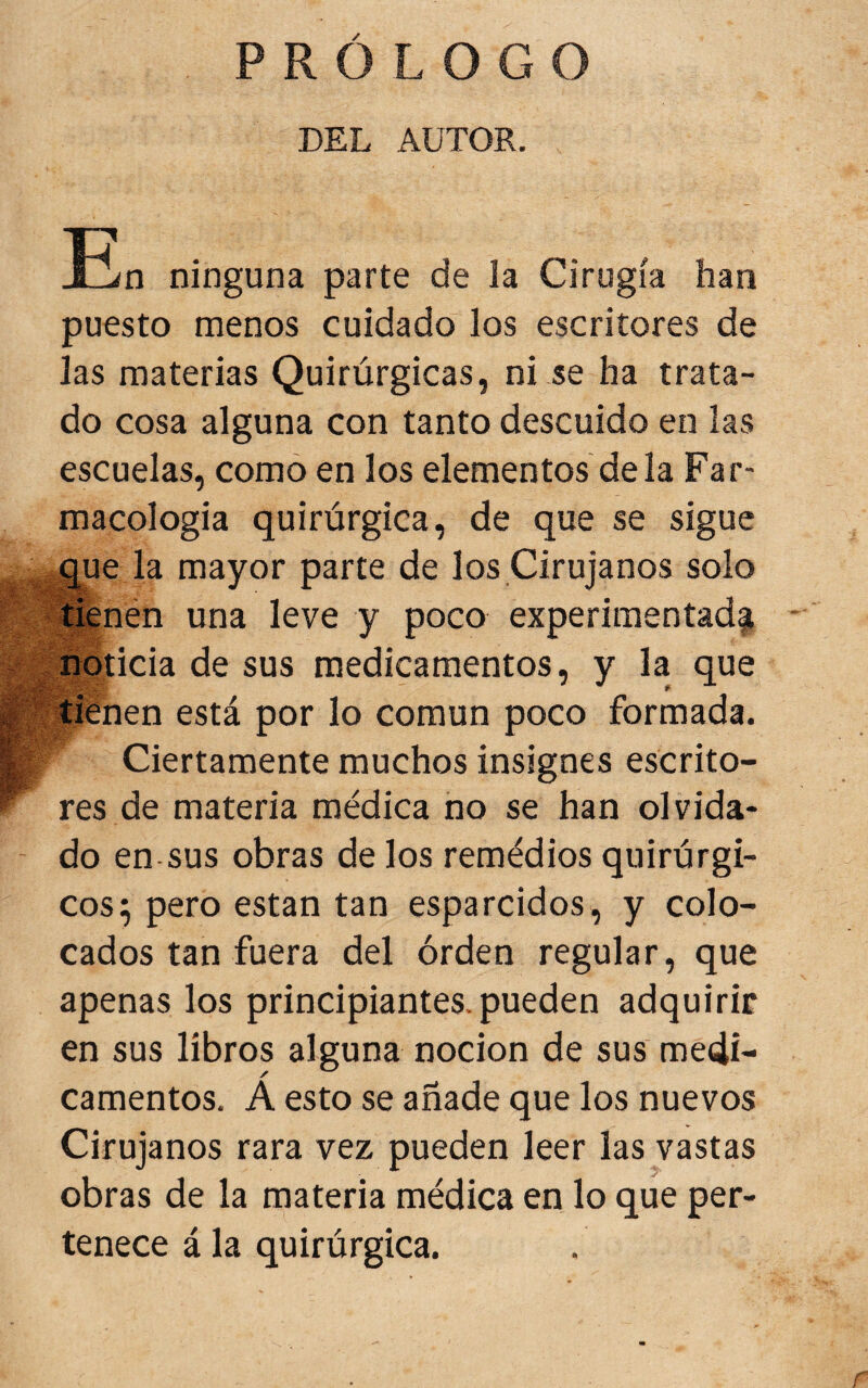 PROLOGO DEL AUTOR. !En ninguna parte de la Cirugía han puesto menos cuidado los escritores de las materias Quirúrgicas, ni se ha trata¬ do cosa alguna con tanto descuido en las escuelas, como en los elementos déla Far¬ macología quirúrgica, de que se sigue que la mayor parte de los Cirujanos solo í^nén una leve y poco experimentad^ V jüoticia de sus medicamentos, y la que IK tienen está por lo común poco formada. I Ciertamente muchos insignes escrito- ^ res de materia médica no se han olvida- - do en sus obras de los remédios quirúrgi¬ cos; pero están tan esparcidos, y colo¬ cados tan fuera del orden regular, que apenas los principiantes, pueden adquirir en sus libros alguna nocion de sus medi¬ camentos. A esto se añade que los nuevos Cirujanos rara vez pueden leer las vastas obras de la materia médica en lo que per¬ tenece á la quirúrgica.