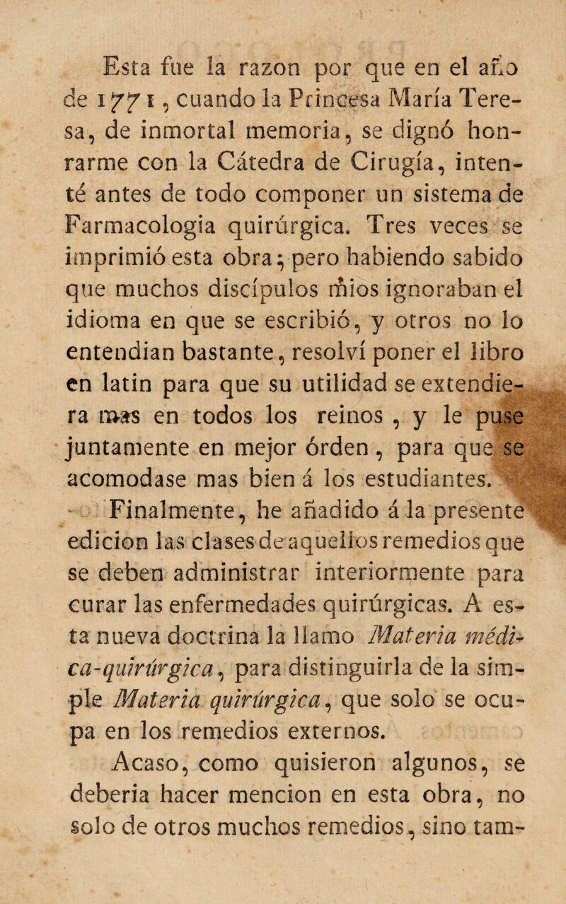 Esta fue la razón por que en el afio de I f 7' I, cuando la Princesa María Tere¬ sa, de inmortal memoria, se dignó hon¬ rarme con la Cátedra de Cirugía, inten¬ té antes de todo componer un sistema de Farmacología quirúrgica. Tres veces se imprimió esta obra i peto habiendo sabido que muchos discípulos rñios ignoraban el idioma en que se escribió, y otros no lo entendían bastante, resolví poner el libro en latín para que su utilidad se extendie¬ ra mas en todos los reinos , y le puse juntamente en mejor órden, para que se acomodase mas bien á los estudiantes. Finalmente, he añadido ála presente edición las clases de aquellos remedios que se deben administrar interiorrnente para curar las enfermedades quirúrgicas. A es¬ ta nueva doctrina la llamo Materia médi¬ ca-quirúrgica., para distinguirla de la sim¬ ple Materia quirúrgica., que solo se ocu¬ pa en los remedios externos. Acaso, como quisieron algunos, se deberla hacer mención en esta obra, no solo de otros muchos remedios, sino tam-