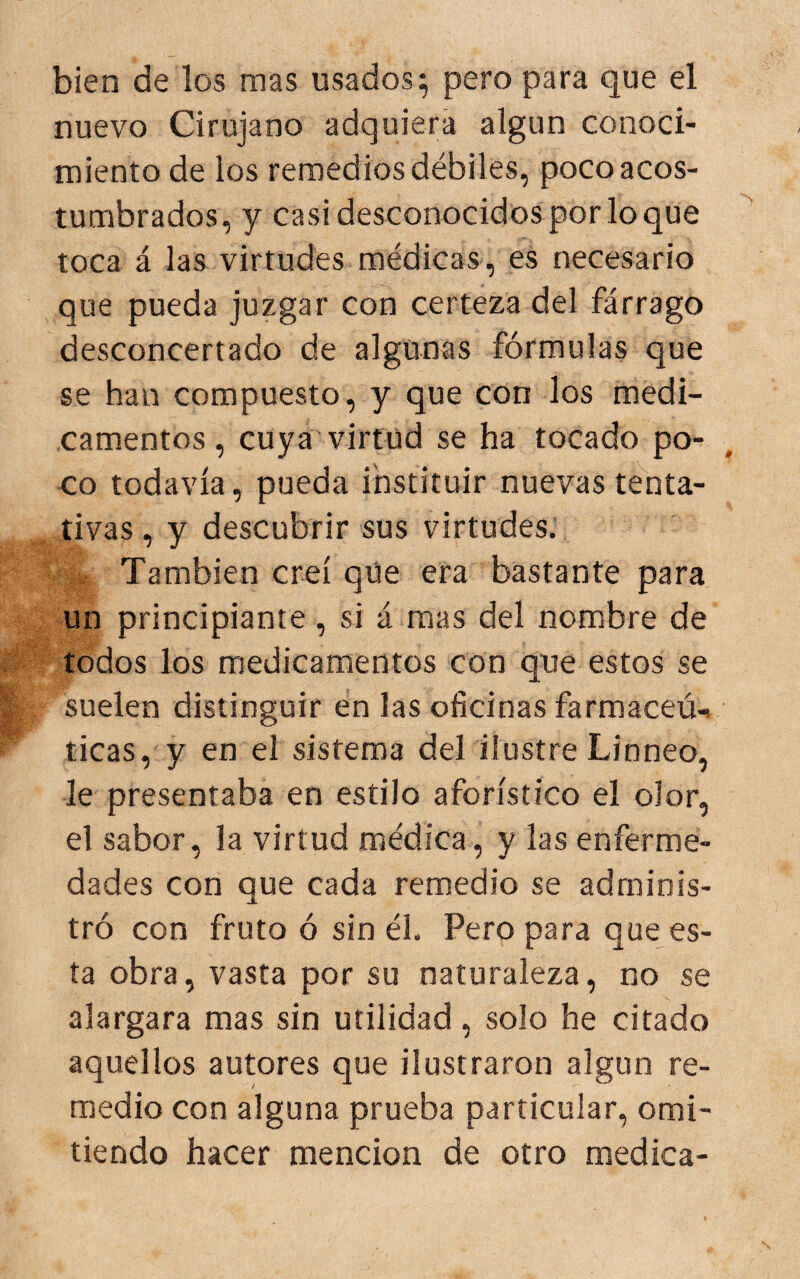 bien de los mas usados; pero para que el nuevo Cirujano adquiera algún conoci¬ miento de los remedios débiles, poco acos¬ tumbrados, y casi desconocidos por lo que toca á las virtudes médicas, es necesario que pueda juzgar con certeza del fárrago desconcertado de algunas fórmulas que se han compuesto, y que con los medi¬ camentos, cuya'virtud se ha tocado po¬ co todavía, pueda instituir nuevas tenta¬ tivas , y descubrir sus virtudes.’ También creí que era bastante para un principiante , si á mas del nombre de todos los medicamentos con que estos se suelen distinguir en las oficinas farmaceú-» ticas, y en el sistema del ilustre Linneo, le presentaba en estilo aforístico el olor, el sabor, la virtud médica, y las enferme¬ dades con que cada remedio se adminis¬ tró con fruto ó sin él. Pero para que es¬ ta obra, vasta por su naturaleza, no se alargara mas sin utilidad , solo he citado aquellos autores que ilustraron algún re¬ medio con alguna prueba particular, omi¬ tiendo hacer mención de otro medica-