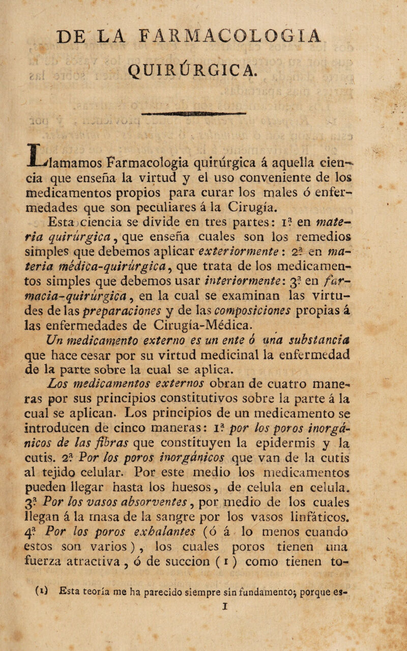 DE LA FARMACOLOGIA QUIRÚRGICA. I-'lamamos Farmacología quirúrgica á aquella cien-^ da que enseña la virtud y el uso conveniente de los medicamentos propios para curar los males ó enfer¬ medades que son peculiares á la Cirugía. Esta ciencia se divide en tres partes: i? en maie^ ria quirúrgica ^ qao, enseña cuales son los remedios simples que debemos aplicar exter tormente: 2?^ en ma-- teria médica-quirúrgica ^ que trata de los medicamen¬ tos simples que debemos usar interiormente i 3? en far-^ macia-quirúrgica ^ en la cual se examinan las virtu¬ des preparaciones y de \2is composiciones propias á las enfermedades de Cirugía-Médica. Un medicamento externo es un ente ó una substancia que hace cesar por su virtud medicinal la enfermedad de la parte sobre la cual se aplica. Los medicamentos externos obran de cuatro mane-- ras por sus principios constitutivos sobre la parte á la cual se aplican. Los principios de un medicamento se introducen de cinco maneras: i? por los poros inorgá¬ nicos de las fibras que constituyen la epidermis y la cutis. 2? Por los poros inorgánicos que van de la cutis al tejido celular. Por este medio los medicamentos pueden llegar hasta los huesos, de célula en célula. 3? Por los vasos absorventes, por medio de los cuales llegan á la masa de la sangre por los vasos linfáticos. 4^ Por los poros exhalantes (ó á lo menos cuando estos son varios) , los cuales poros tienen una fuerza atractiva , ó de succión (i) como tienen to- (i) Esta teoría me ha parecido siempre sin fundamento^ porque es-